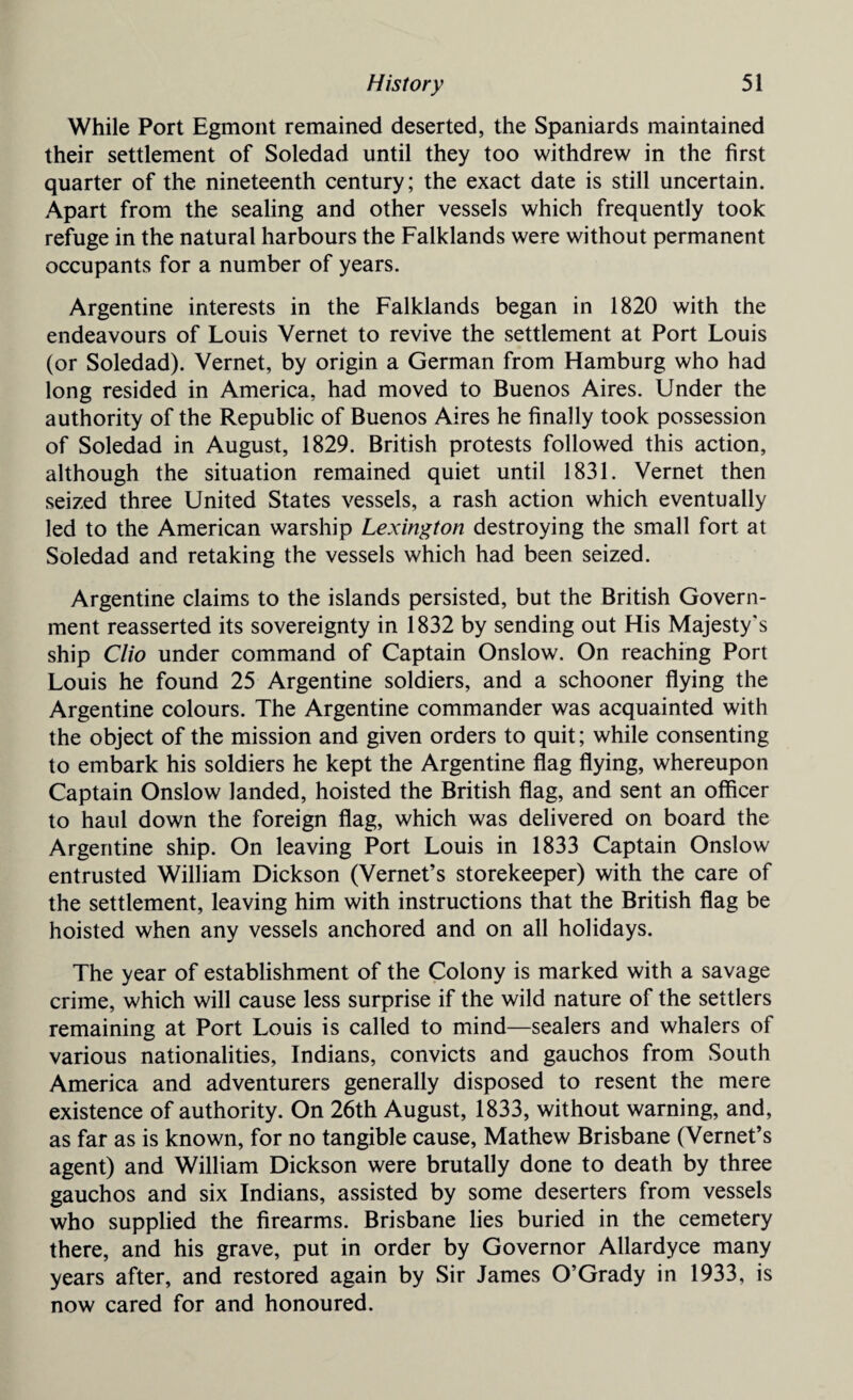 While Port Egmont remained deserted, the Spaniards maintained their settlement of Soledad until they too withdrew in the first quarter of the nineteenth century; the exact date is still uncertain. Apart from the sealing and other vessels which frequently took refuge in the natural harbours the Falklands were without permanent occupants for a number of years. Argentine interests in the Falklands began in 1820 with the endeavours of Louis Vernet to revive the settlement at Port Louis (or Soledad). Vernet, by origin a German from Hamburg who had long resided in America, had moved to Buenos Aires. Under the authority of the Republic of Buenos Aires he finally took possession of Soledad in August, 1829. British protests followed this action, although the situation remained quiet until 1831. Vernet then seized three United States vessels, a rash action which eventually led to the American warship Lexington destroying the small fort at Soledad and retaking the vessels which had been seized. Argentine claims to the islands persisted, but the British Govern¬ ment reasserted its sovereignty in 1832 by sending out His Majesty's ship Clio under command of Captain Onslow. On reaching Port Louis he found 25 Argentine soldiers, and a schooner flying the Argentine colours. The Argentine commander was acquainted with the object of the mission and given orders to quit; while consenting to embark his soldiers he kept the Argentine flag flying, whereupon Captain Onslow landed, hoisted the British flag, and sent an officer to haul down the foreign flag, which was delivered on board the Argentine ship. On leaving Port Louis in 1833 Captain Onslow entrusted William Dickson (Vernet’s storekeeper) with the care of the settlement, leaving him with instructions that the British flag be hoisted when any vessels anchored and on all holidays. The year of establishment of the Colony is marked with a savage crime, which will cause less surprise if the wild nature of the settlers remaining at Port Louis is called to mind—sealers and whalers of various nationalities, Indians, convicts and gauchos from South America and adventurers generally disposed to resent the mere existence of authority. On 26th August, 1833, without warning, and, as far as is known, for no tangible cause, Mathew Brisbane (Vernet’s agent) and William Dickson were brutally done to death by three gauchos and six Indians, assisted by some deserters from vessels who supplied the firearms. Brisbane lies buried in the cemetery there, and his grave, put in order by Governor Allardyce many years after, and restored again by Sir James O’Grady in 1933, is now cared for and honoured.