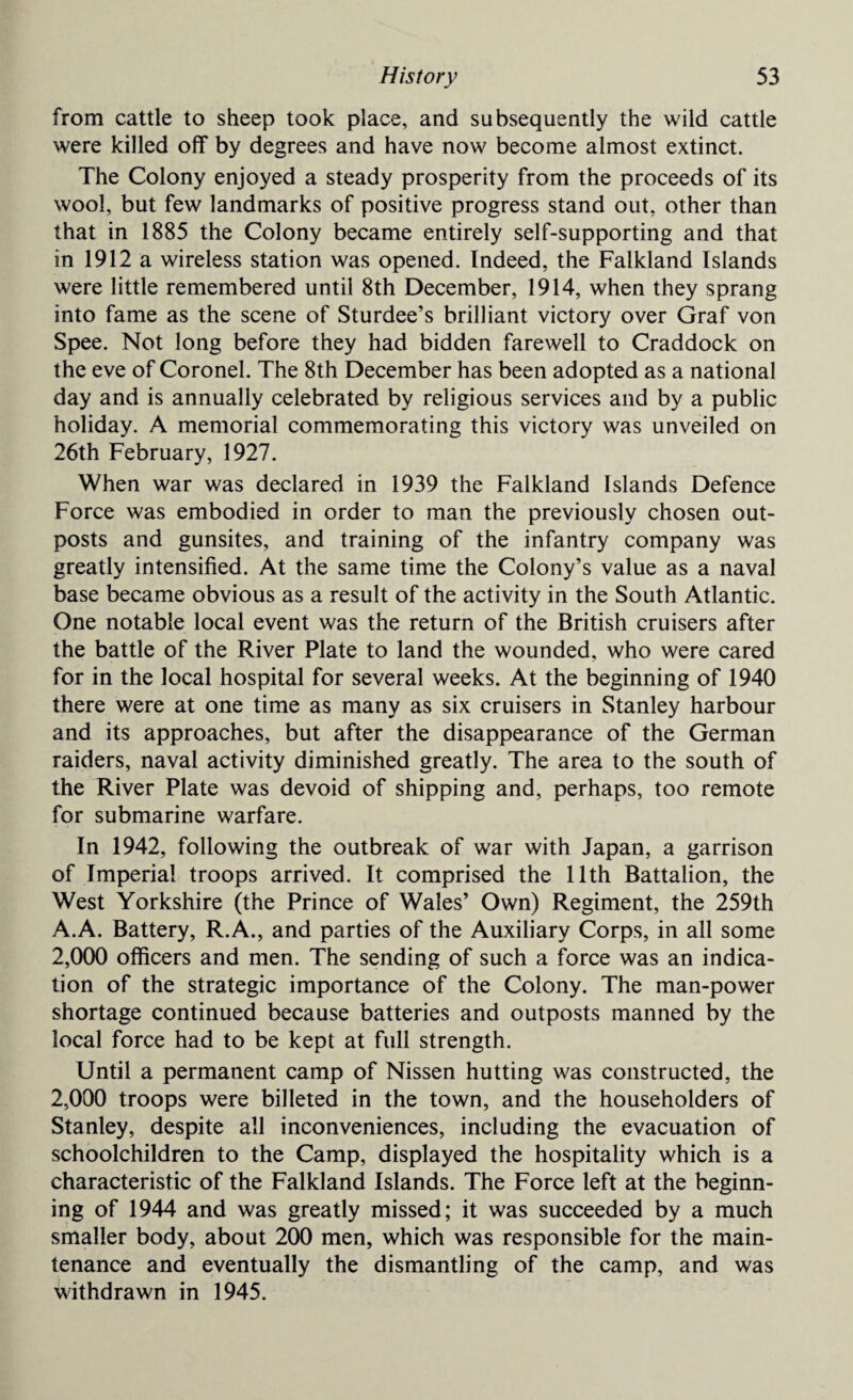 from cattle to sheep took place, and subsequently the wild cattle were killed off by degrees and have now become almost extinct. The Colony enjoyed a steady prosperity from the proceeds of its wool, but few landmarks of positive progress stand out, other than that in 1885 the Colony became entirely self-supporting and that in 1912 a wireless station was opened. Indeed, the Falkland Islands were little remembered until 8th December, 1914, when they sprang into fame as the scene of Sturdee’s brilliant victory over Graf von Spee. Not long before they had bidden farewell to Craddock on the eve of Coronel. The 8th December has been adopted as a national day and is annually celebrated by religious services and by a public holiday. A memorial commemorating this victory was unveiled on 26th February, 1927. When war was declared in 1939 the Falkland Islands Defence Force was embodied in order to man the previously chosen out¬ posts and gunsites, and training of the infantry company was greatly intensified. At the same time the Colony’s value as a naval base became obvious as a result of the activity in the South Atlantic. One notable local event was the return of the British cruisers after the battle of the River Plate to land the wounded, who were cared for in the local hospital for several weeks. At the beginning of 1940 there were at one time as many as six cruisers in Stanley harbour and its approaches, but after the disappearance of the German raiders, naval activity diminished greatly. The area to the south of the River Plate was devoid of shipping and, perhaps, too remote for submarine warfare. In 1942, following the outbreak of war with Japan, a garrison of Imperial troops arrived. It comprised the 11th Battalion, the West Yorkshire (the Prince of Wales’ Own) Regiment, the 259th A.A. Battery, R.A., and parties of the Auxiliary Corps, in all some 2,000 officers and men. The sending of such a force was an indica¬ tion of the strategic importance of the Colony. The man-power shortage continued because batteries and outposts manned by the local force had to be kept at full strength. Until a permanent camp of Nissen hutting was constructed, the 2,000 troops were billeted in the town, and the householders of Stanley, despite all inconveniences, including the evacuation of schoolchildren to the Camp, displayed the hospitality which is a characteristic of the Falkland Islands. The Force left at the beginn¬ ing of 1944 and was greatly missed; it was succeeded by a much smaller body, about 200 men, which was responsible for the main¬ tenance and eventually the dismantling of the camp, and was withdrawn in 1945.