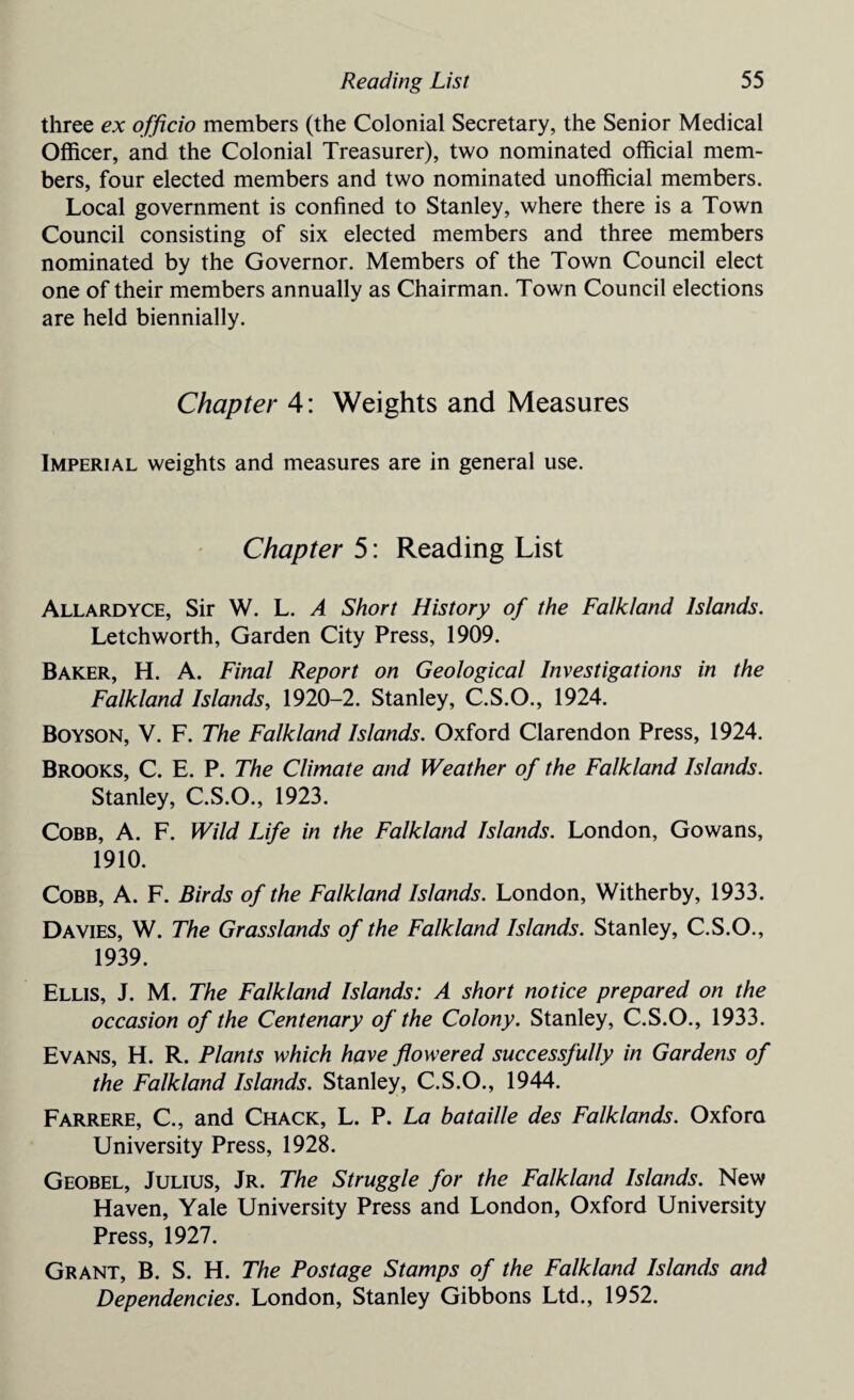 three ex officio members (the Colonial Secretary, the Senior Medical Officer, and the Colonial Treasurer), two nominated official mem¬ bers, four elected members and two nominated unofficial members. Local government is confined to Stanley, where there is a Town Council consisting of six elected members and three members nominated by the Governor. Members of the Town Council elect one of their members annually as Chairman. Town Council elections are held biennially. Chapter 4: Weights and Measures Imperial weights and measures are in general use. Chapter 5: Reading List Allardyce, Sir W. L. A Short History of the Falkland Islands. Letchworth, Garden City Press, 1909. Baker, H. A. Final Report on Geological Investigations in the Falkland Islands, 1920-2. Stanley, C.S.O., 1924. Boyson, V. F. The Falkland Islands. Oxford Clarendon Press, 1924. Brooks, C. E. P. The Climate and Weather of the Falkland Islands. Stanley, C.S.O., 1923. Cobb, A. F. Wild Life in the Falkland Islands. London, Gowans, 1910. Cobb, A. F. Birds of the Falkland Islands. London, Witherby, 1933. Davies, W. The Grasslands of the Falkland Islands. Stanley, C.S.O., 1939. Ellis, J. M. The Falkland Islands: A short notice prepared on the occasion of the Centenary of the Colony. Stanley, C.S.O., 1933. Evans, H. R. Plants which have flowered successfully in Gardens of the Falkland Islands. Stanley, C.S.O., 1944. Farrere, C., and Chack, L. P. La bataille des Falklands. Oxfora University Press, 1928. Geobel, Julius, Jr. The Struggle for the Falkland Islands. New Haven, Yale University Press and London, Oxford University Press, 1927. Grant, B. S. H. The Postage Stamps of the Falkland Islands and Dependencies. London, Stanley Gibbons Ltd., 1952.