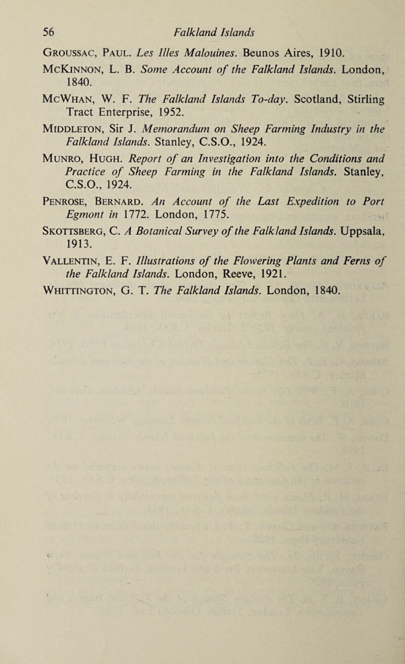 Groussac, Paul. Les llles Malouines. Beunos Aires, 1910. McKinnon, L. B. Some Account of the Falkland Islands. London, 1840. McWhan, W. F. The Falkland Islands To-day. Scotland, Stirling Tract Enterprise, 1952. Middleton, Sir J. Memorandum on Sheep Farming Industry in the Falkland Islands. Stanley, C.S.O., 1924. Munro, Hugh. Report of an Investigation into the Conditions and Practice of Sheep Farming in the Falkland Islands. Stanley, C.S.O., 1924. Penrose, Bernard. An Account of the Last Expedition to Port Egmont in 1772. London, 1775. Skottsberg, C. A Botanical Survey of the Falkland Islands. Uppsala, 1913. Vallentin, E. F. Illustrations of the Flowering Plants and Ferns of the Falkland Islands. London, Reeve, 1921. Whittington, G. T. The Falkland Islands. London, 1840.