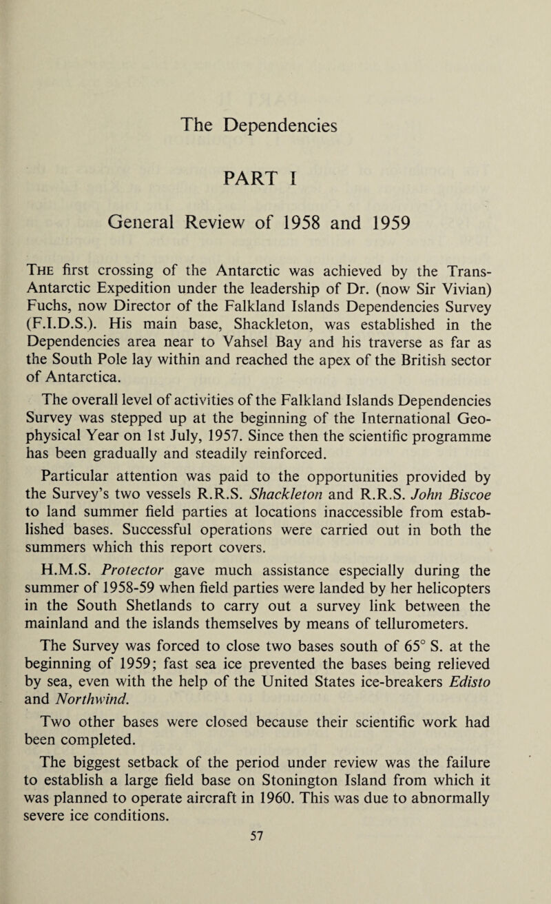 The Dependencies PART I General Review of 1958 and 1959 The first crossing of the Antarctic was achieved by the Trans- Antarctic Expedition under the leadership of Dr. (now Sir Vivian) Fuchs, now Director of the Falkland Islands Dependencies Survey (F.I.D.S.). His main base, Shackleton, was established in the Dependencies area near to Vahsel Bay and his traverse as far as the South Pole lay within and reached the apex of the British sector of Antarctica. The overall level of activities of the Falkland Islands Dependencies Survey was stepped up at the beginning of the International Geo¬ physical Year on 1st July, 1957. Since then the scientific programme has been gradually and steadily reinforced. Particular attention was paid to the opportunities provided by the Survey’s two vessels R.R.S. Shackleton and R.R.S. John Biscoe to land summer field parties at locations inaccessible from estab¬ lished bases. Successful operations were carried out in both the summers which this report covers. H.M.S. Protector gave much assistance especially during the summer of 1958-59 when field parties were landed by her helicopters in the South Shetlands to carry out a survey link between the mainland and the islands themselves by means of tellurometers. The Survey was forced to close two bases south of 65° S. at the beginning of 1959; fast sea ice prevented the bases being relieved by sea, even with the help of the United States ice-breakers Edisto and Northwind. Two other bases were closed because their scientific work had been completed. The biggest setback of the period under review was the failure to establish a large field base on Stonington Island from which it was planned to operate aircraft in 1960. This was due to abnormally severe ice conditions.