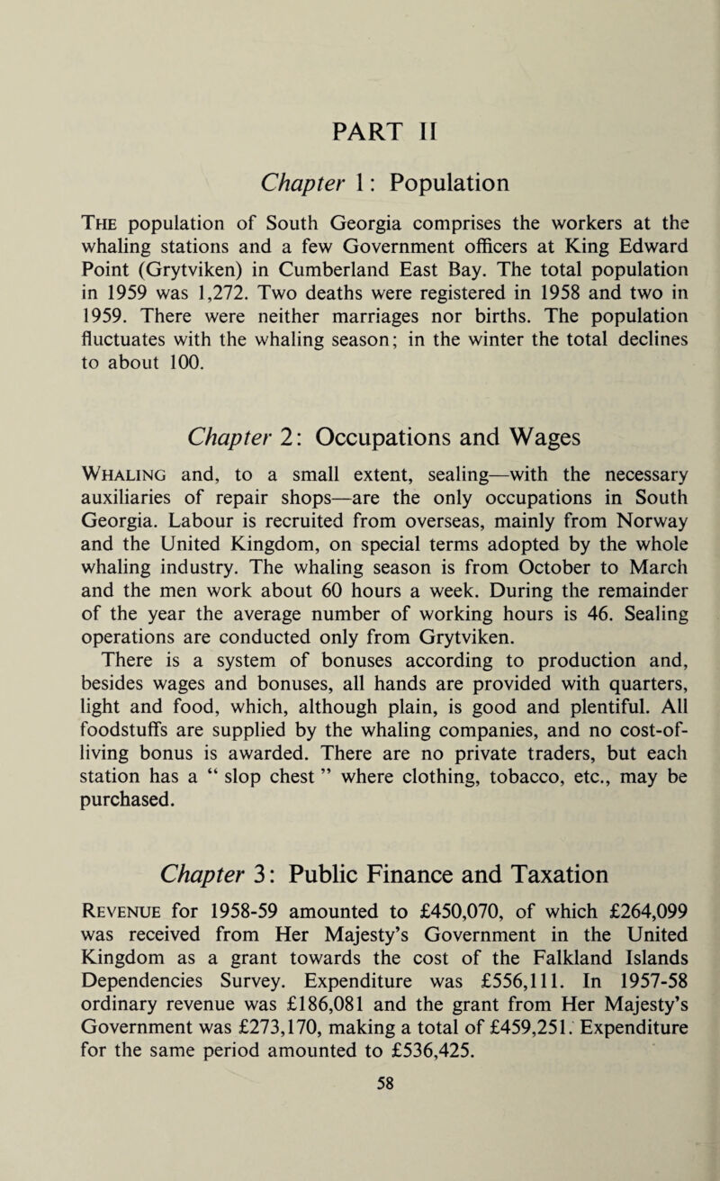 PART I[ Chapter 1: Population The population of South Georgia comprises the workers at the whaling stations and a few Government officers at King Edward Point (Grytviken) in Cumberland East Bay. The total population in 1959 was 1,272. Two deaths were registered in 1958 and two in 1959. There were neither marriages nor births. The population fluctuates with the whaling season; in the winter the total declines to about 100. Chapter 2: Occupations and Wages Whaling and, to a small extent, sealing—with the necessary auxiliaries of repair shops—are the only occupations in South Georgia. Labour is recruited from overseas, mainly from Norway and the United Kingdom, on special terms adopted by the whole whaling industry. The whaling season is from October to March and the men work about 60 hours a week. During the remainder of the year the average number of working hours is 46. Sealing operations are conducted only from Grytviken. There is a system of bonuses according to production and, besides wages and bonuses, all hands are provided with quarters, light and food, which, although plain, is good and plentiful. All foodstuffs are supplied by the whaling companies, and no cost-of- living bonus is awarded. There are no private traders, but each station has a “ slop chest ” where clothing, tobacco, etc., may be purchased. Chapter 3: Public Finance and Taxation Revenue for 1958-59 amounted to £450,070, of which £264,099 was received from Her Majesty’s Government in the United Kingdom as a grant towards the cost of the Falkland Islands Dependencies Survey. Expenditure was £556,111. In 1957-58 ordinary revenue was £186,081 and the grant from Her Majesty’s Government was £273,170, making a total of £459,251. Expenditure for the same period amounted to £536,425.