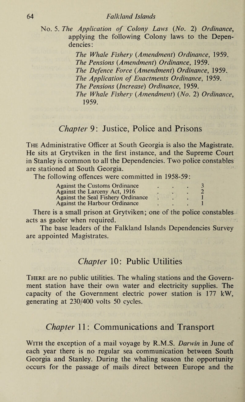 No. 5. The Application of Colony Laws (No. 2) Ordinance, applying the following Colony laws to the Depen¬ dencies: The Whale Fishery (Amendment) Ordinance, 1959. The Pensions (Amendment) Ordinance, 1959. The Defence Force (Amendment) Ordinance, 1959. The Application of Enactments Ordinance, 1959. The Pensions (Increase) Ordinance, 1959. The Whale Fishery (Amendment) (No. 2) Ordinance, 1959. Chapter 9: Justice, Police and Prisons The Administrative Officer at South Georgia is also the Magistrate. He sits at Grytviken in the first instance, and the Supreme Court in Stanley is common to all the Dependencies. Two police constables are stationed at South Georgia. The following offences were committed in 1958-59: Against the Customs Ordinance ... 3 Against the Larceny Act, 1916 . . . 2 Against the Seal Fishery Ordinance ... 1 Against the Harbour Ordinance ... 1 There is a small prison at Grytviken; one of the police constables acts as gaoler when required. The base leaders of the Falkland Islands Dependencies Survey are appointed Magistrates. Chapter 10: Public Utilities There are no public utilities. The whaling stations and the Govern¬ ment station have their own water and electricity supplies. The capacity of the Government electric power station is 177 kW, generating at 230/400 volts 50 cycles. Chapter 11: Communications and Transport With the exception of a mail voyage by R.M.S. Darwin in June of each year there is no regular sea communication between South Georgia and Stanley. During the whaling season the opportunity occurs for the passage of mails direct between Europe and the