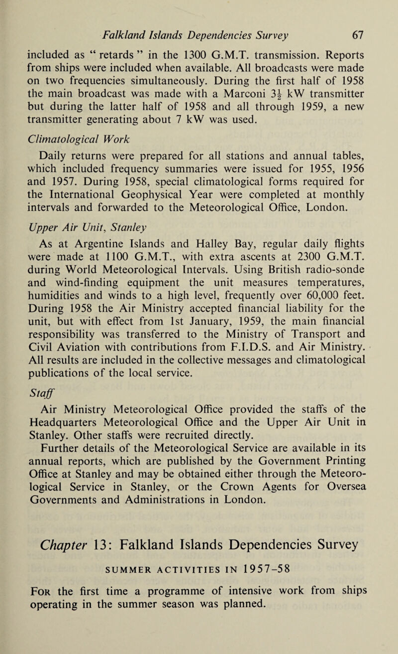 included as “retards” in the 1300 G.M.T. transmission. Reports from ships were included when available. All broadcasts were made on two frequencies simultaneously. During the first half of 1958 the main broadcast was made with a Marconi 3J kW transmitter but during the latter half of 1958 and all through 1959, a new transmitter generating about 7 kW was used. Climatological Work Daily returns were prepared for all stations and annual tables, which included frequency summaries were issued for 1955, 1956 and 1957. During 1958, special climatological forms required for the International Geophysical Year were completed at monthly intervals and forwarded to the Meteorological Office, London. Upper Air Unit, Stanley As at Argentine Islands and Halley Bay, regular daily flights were made at 1100 G.M.T., with extra ascents at 2300 G.M.T. during World Meteorological Intervals. Using British radio-sonde and wind-finding equipment the unit measures temperatures, humidities and winds to a high level, frequently over 60,000 feet. During 1958 the Air Ministry accepted financial liability for the unit, but with effect from 1st January, 1959, the main financial responsibility was transferred to the Ministry of Transport and Civil Aviation with contributions from F.I.D.S. and Air Ministry. All results are included in the collective messages and climatological publications of the local service. Staff Air Ministry Meteorological Office provided the staffs of the Headquarters Meteorological Office and the Upper Air Unit in Stanley. Other staffs were recruited directly. Further details of the Meteorological Service are available in its annual reports, which are published by the Government Printing Office at Stanley and may be obtained either through the Meteoro¬ logical Service in Stanley, or the Crown Agents for Oversea Governments and Administrations in London. Chapter 13: Falkland Islands Dependencies Survey SUMMER ACTIVITIES IN 1957-58 For the first time a programme of intensive work from ships operating in the summer season was planned.