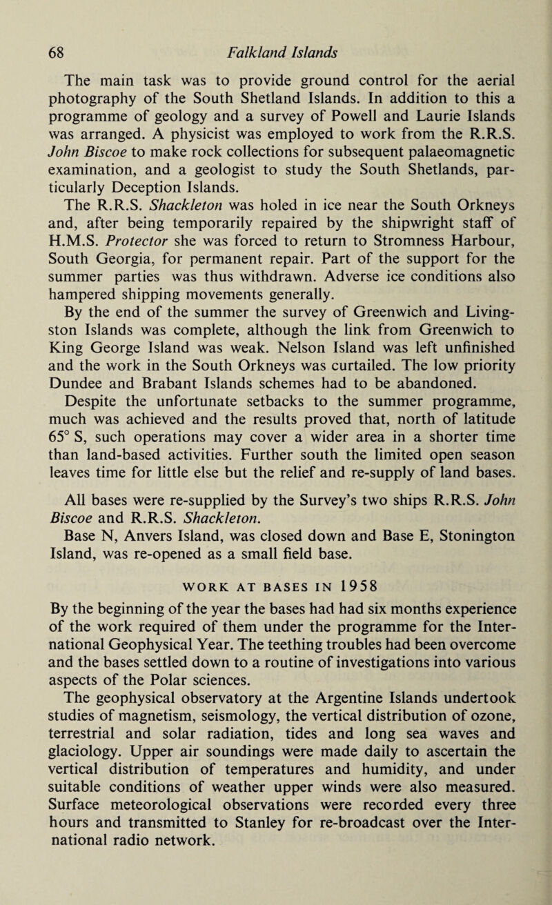 The main task was to provide ground control for the aerial photography of the South Shetland Islands. In addition to this a programme of geology and a survey of Powell and Laurie Islands was arranged. A physicist was employed to work from the R.R.S. John Biscoe to make rock collections for subsequent palaeomagnetic examination, and a geologist to study the South Shetlands, par¬ ticularly Deception Islands. The R.R.S. Shackleton was holed in ice near the South Orkneys and, after being temporarily repaired by the shipwright staff of H.M.S. Protector she was forced to return to Stromness Harbour, South Georgia, for permanent repair. Part of the support for the summer parties was thus withdrawn. Adverse ice conditions also hampered shipping movements generally. By the end of the summer the survey of Greenwich and Living¬ ston Islands was complete, although the link from Greenwich to King George Island was weak. Nelson Island was left unfinished and the work in the South Orkneys was curtailed. The low priority Dundee and Brabant Islands schemes had to be abandoned. Despite the unfortunate setbacks to the summer programme, much was achieved and the results proved that, north of latitude 65° S, such operations may cover a wider area in a shorter time than land-based activities. Further south the limited open season leaves time for little else but the relief and re-supply of land bases. All bases were re-supplied by the Survey’s two ships R.R.S. John Biscoe and R.R.S. Shackleton. Base N, Anvers Island, was closed down and Base E, Stonington Island, was re-opened as a small field base. WORK AT BASES IN 1958 By the beginning of the year the bases had had six months experience of the work required of them under the programme for the Inter¬ national Geophysical Year. The teething troubles had been overcome and the bases settled down to a routine of investigations into various aspects of the Polar sciences. The geophysical observatory at the Argentine Islands undertook studies of magnetism, seismology, the vertical distribution of ozone, terrestrial and solar radiation, tides and long sea waves and glaciology. Upper air soundings were made daily to ascertain the vertical distribution of temperatures and humidity, and under suitable conditions of weather upper winds were also measured. Surface meteorological observations were recorded every three hours and transmitted to Stanley for re-broadcast over the Inter¬ national radio network.