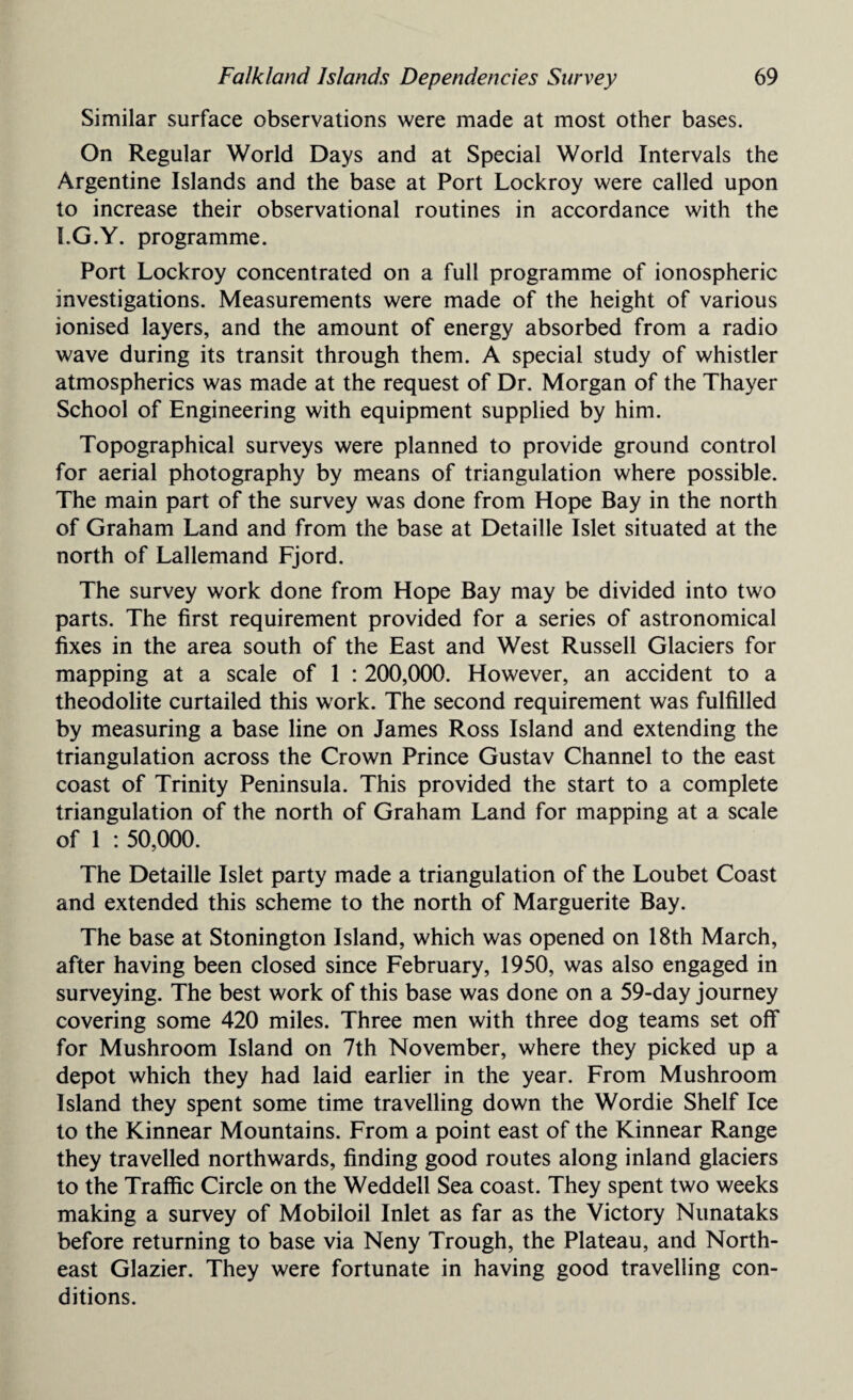 Similar surface observations were made at most other bases. On Regular World Days and at Special World Intervals the Argentine Islands and the base at Port Lockroy were called upon to increase their observational routines in accordance with the I.G.Y. programme. Port Lockroy concentrated on a full programme of ionospheric investigations. Measurements were made of the height of various ionised layers, and the amount of energy absorbed from a radio wave during its transit through them. A special study of whistler atmospherics was made at the request of Dr. Morgan of the Thayer School of Engineering with equipment supplied by him. Topographical surveys were planned to provide ground control for aerial photography by means of triangulation where possible. The main part of the survey was done from Hope Bay in the north of Graham Land and from the base at Detaille Islet situated at the north of Lallemand Fjord. The survey work done from Hope Bay may be divided into two parts. The first requirement provided for a series of astronomical fixes in the area south of the East and West Russell Glaciers for mapping at a scale of 1 : 200,000. However, an accident to a theodolite curtailed this work. The second requirement was fulfilled by measuring a base line on James Ross Island and extending the triangulation across the Crown Prince Gustav Channel to the east coast of Trinity Peninsula. This provided the start to a complete triangulation of the north of Graham Land for mapping at a scale of 1 : 50,000. The Detaille Islet party made a triangulation of the Loubet Coast and extended this scheme to the north of Marguerite Bay. The base at Stonington Island, which was opened on 18th March, after having been closed since February, 1950, was also engaged in surveying. The best work of this base was done on a 59-day journey covering some 420 miles. Three men with three dog teams set off for Mushroom Island on 7th November, where they picked up a depot which they had laid earlier in the year. From Mushroom Island they spent some time travelling down the Wordie Shelf Ice to the Kinnear Mountains. From a point east of the Kinnear Range they travelled northwards, finding good routes along inland glaciers to the Traffic Circle on the Weddell Sea coast. They spent two weeks making a survey of Mobiloil Inlet as far as the Victory Nunataks before returning to base via Neny Trough, the Plateau, and North¬ east Glazier. They were fortunate in having good travelling con¬ ditions.