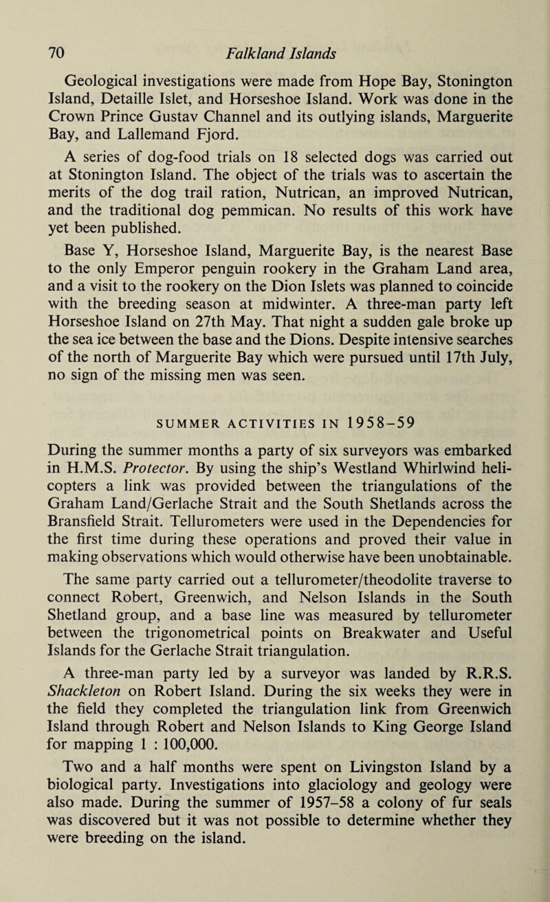 Geological investigations were made from Hope Bay, Stonington Island, Detaille Islet, and Horseshoe Island. Work was done in the Crown Prince Gustav Channel and its outlying islands, Marguerite Bay, and Lallemand Fjord. A series of dog-food trials on 18 selected dogs was carried out at Stonington Island. The object of the trials was to ascertain the merits of the dog trail ration, Nutrican, an improved Nutrican, and the traditional dog pemmican. No results of this work have yet been published. Base Y, Horseshoe Island, Marguerite Bay, is the nearest Base to the only Emperor penguin rookery in the Graham Land area, and a visit to the rookery on the Dion Islets was planned to coincide with the breeding season at midwinter. A three-man party left Horseshoe Island on 27th May. That night a sudden gale broke up the sea ice between the base and the Dions. Despite intensive searches of the north of Marguerite Bay which were pursued until 17th July, no sign of the missing men was seen. SUMMER ACTIVITIES IN 1958-59 During the summer months a party of six surveyors was embarked in H.M.S. Protector. By using the ship’s Westland Whirlwind heli¬ copters a link was provided between the triangulations of the Graham Land/Gerlache Strait and the South Shetlands across the Bransfield Strait. Tellurometers were used in the Dependencies for the first time during these operations and proved their value in making observations which would otherwise have been unobtainable. The same party carried out a tellurometer/theodolite traverse to connect Robert, Greenwich, and Nelson Islands in the South Shetland group, and a base line was measured by tellurometer between the trigonometrical points on Breakwater and Useful Islands for the Gerlache Strait triangulation. A three-man party led by a surveyor was landed by R.R.S. Shackleton on Robert Island. During the six weeks they were in the field they completed the triangulation link from Greenwich Island through Robert and Nelson Islands to King George Island for mapping 1 : 100,000. Two and a half months were spent on Livingston Island by a biological party. Investigations into glaciology and geology were also made. During the summer of 1957-58 a colony of fur seals was discovered but it was not possible to determine whether they were breeding on the island.