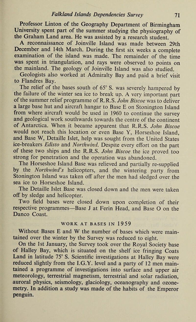 Professor Linton of the Geography Department of Birmingham University spent part of the summer studying the physiography of the Graham Land area. He was assisted by a research student. A reconnaissance of Joinville Island was made between 29th December and 14th March. During the first six weeks a complete examination of the island was made. The remainder of the time was spent in triangulation, and rays were observed to points on the mainland. The geology of Joinville Island was also studied. Geologists also worked at Admiralty Bay and paid a brief visit to Flandres Bay. The relief of the bases south of 65° S. was severely hampered by the failure of the winter sea ice to break up. A very important part of the summer relief programme of R.R.S. John Biscoe was to deliver a large base hut and aircraft hangar to Base E on Stonington Island from where aircraft would be used in 1960 to continue the survey and geological work southwards towards the centre of the continent of Antarctica. When it became apparent that R.R.S. John Biscoe would not reach this location or even Base Y, Horseshoe Island, and Base W, Detaille Islet, help was sought from the United States ice-breakers Edisto and Northwind. Despite every effort on the part of these two ships and the R.R.S. John Biscoe the ice proved too strong for penetration and the operation was abandoned. The Horseshoe Island Base was relieved and partially re-supplied by the Northwind's helicopters, and the wintering party from Stonington Island was taken off after the men had sledged over the sea ice to Horseshoe Island. The Detaille Islet Base was closed down and the men were taken off by sledge and helicopter. Two field bases were closed down upon completion of their respective programmes—Base J at Ferin Head, and Base O on the Danco Coast. WORK AT BASES IN 1959 Without Bases E and W the number of bases which were main¬ tained over the winter by the Survey was reduced to eight. On the 1st January, the Survey took over the Royal Society base of Halley Bay, which is situated on the shelf ice fringing Coats Land in latitude 75° S. Scientific investigations at Halley Bay were reduced slightly from the I.G.Y. level and a party of 12 men main¬ tained a programme of investigations into surface and upper air meteorology, terrestrial magnetism, terrestrial and solar radiation, auroral physics, seismology, glaciology, oceanography and ozone- metry. In addition a study was made of the habits of the Emperor penguin.