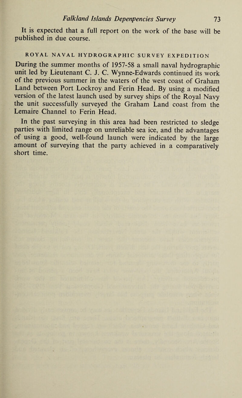 It is expected that a full report on the work of the base will be published in due course. ROYAL NAVAL HYDROGRAPHIC SURVEY EXPEDITION During the summer months of 1957-58 a small naval hydrographic unit led by Lieutenant C. J. C. Wynne-Edwards continued its work of the previous summer in the waters of the west coast of Graham Land between Port Lockroy and Ferin Head. By using a modified version of the latest launch used by survey ships of the Royal Navy the unit successfully surveyed the Graham Land coast from the Lemaire Channel to Ferin Head. In the past surveying in this area had been restricted to sledge parties with limited range on unreliable sea ice, and the advantages of using a good, well-found launch were indicated by the large amount of surveying that the party achieved in a comparatively short time.