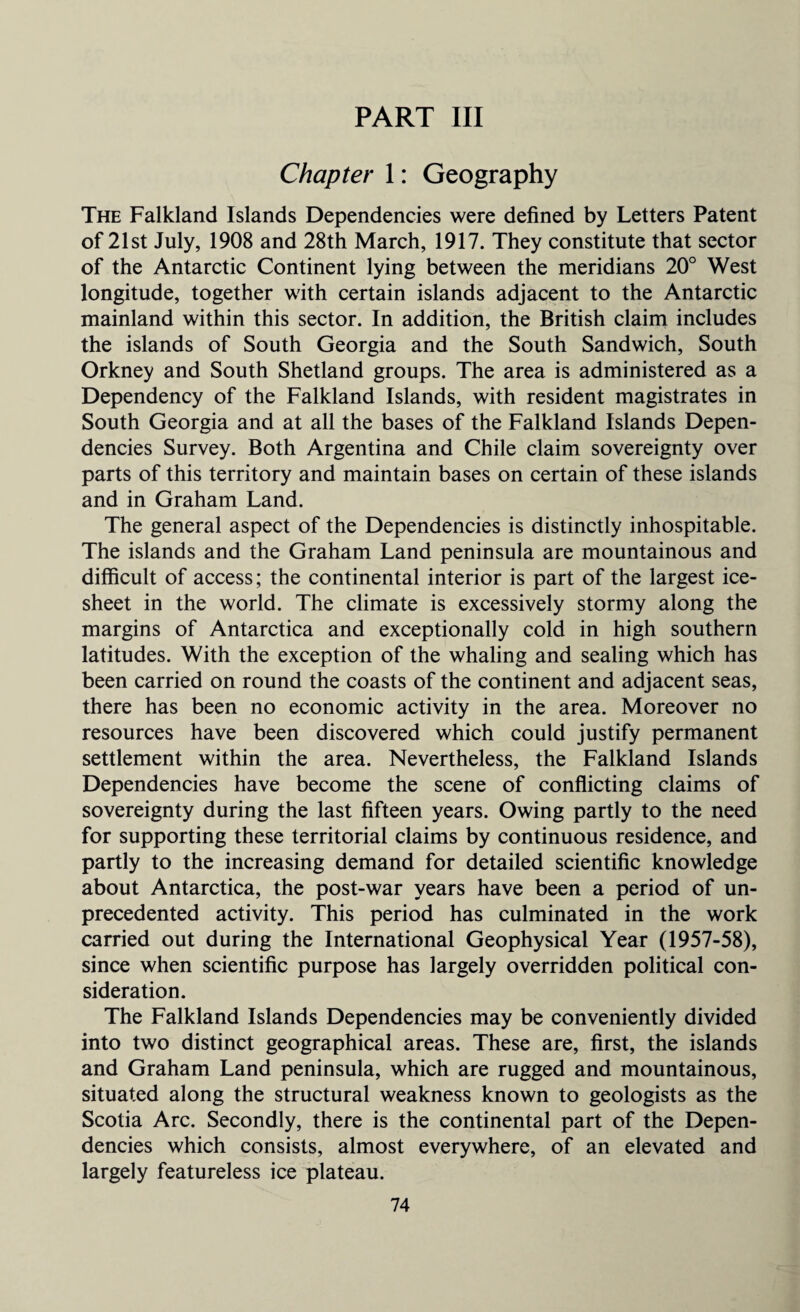 PART III Chapter 1: Geography The Falkland Islands Dependencies were defined by Letters Patent of 21st July, 1908 and 28th March, 1917. They constitute that sector of the Antarctic Continent lying between the meridians 20° West longitude, together with certain islands adjacent to the Antarctic mainland within this sector. In addition, the British claim includes the islands of South Georgia and the South Sandwich, South Orkney and South Shetland groups. The area is administered as a Dependency of the Falkland Islands, with resident magistrates in South Georgia and at all the bases of the Falkland Islands Depen¬ dencies Survey. Both Argentina and Chile claim sovereignty over parts of this territory and maintain bases on certain of these islands and in Graham Land. The general aspect of the Dependencies is distinctly inhospitable. The islands and the Graham Land peninsula are mountainous and difficult of access; the continental interior is part of the largest ice- sheet in the world. The climate is excessively stormy along the margins of Antarctica and exceptionally cold in high southern latitudes. With the exception of the whaling and sealing which has been carried on round the coasts of the continent and adjacent seas, there has been no economic activity in the area. Moreover no resources have been discovered which could justify permanent settlement within the area. Nevertheless, the Falkland Islands Dependencies have become the scene of conflicting claims of sovereignty during the last fifteen years. Owing partly to the need for supporting these territorial claims by continuous residence, and partly to the increasing demand for detailed scientific knowledge about Antarctica, the post-war years have been a period of un¬ precedented activity. This period has culminated in the work carried out during the International Geophysical Year (1957-58), since when scientific purpose has largely overridden political con¬ sideration. The Falkland Islands Dependencies may be conveniently divided into two distinct geographical areas. These are, first, the islands and Graham Land peninsula, which are rugged and mountainous, situated along the structural weakness known to geologists as the Scotia Arc. Secondly, there is the continental part of the Depen¬ dencies which consists, almost everywhere, of an elevated and largely featureless ice plateau.