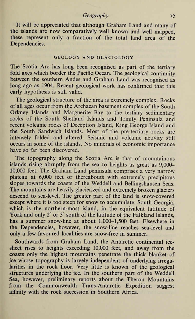 It will be appreciated that although Graham Land and many of the islands are now comparatively well known and well mapped, these represent only a fraction of the total land area of the Dependencies. GEOLOGY AND GLACIOLOGY The Scotia Arc has long been recognised as part of the tertiary fold axes which border the Pacific Ocean. The geological continuity between the southern Andes and Graham Land was recognised as long ago as 1904. Recent geological work has confirmed that this early hypothesis is still valid. The geological structure of the area is extremely complex. Rocks of all ages occur from the Archaean basement complex of the South Orkney Islands and Marguerite Bay to the tertiary sedimentary rocks of the South Shetland Islands and Trinity Peninsula and recent volcanic rocks of Deception Island, King George Island and the South Sandwich Islands. Most of the pre-tertiary rocks are intensely folded and altered. Seismic and volcanic activity still occurs in some of the islands. No minerals of economic importance have so far been discovered. The topography along the Scotia Arc is that of mountainous islands rising abruptly from the sea to heights as great as 9,000- 10,000 feet. The Graham Land peninsula comprises a very narrow plateau at 6,000 feet or thereabouts with extremely precipitous slopes towards the coasts of the Weddell and Bellingshausen Seas. The mountains are heavily glacierized and extremely broken glaciers descend to sea-level. The greater part of the land is snow-covered except where it is too steep for snow to accumulate. South Georgia, which is the northern-most island, in the equivalent latitude of York and only 2° or 3° south of the latitude of the Falkland Islands, has a summer snow-line at about 1,000-1,500 feet. Elsewhere in the Dependencies, however, the snow-line reaches sea-level and only a few favoured localities are snow-free in summer. Southwards from Graham Land, the Antarctic continental ice- sheet rises to heights exceeding 10,000 feet, and away from the coasts only the highest mountains penetrate the thick blanket of ice whose topography is largely independent of underlying irregu¬ larities in the rock floor. Very little is known of the geological structures underlying the ice. In the southern part of the Weddell Sea, however, preliminary reports about the Theron Mountains from the Commonwealth Trans-Antarctic Expedition suggest affinity with the rock succession in Southern Africa.