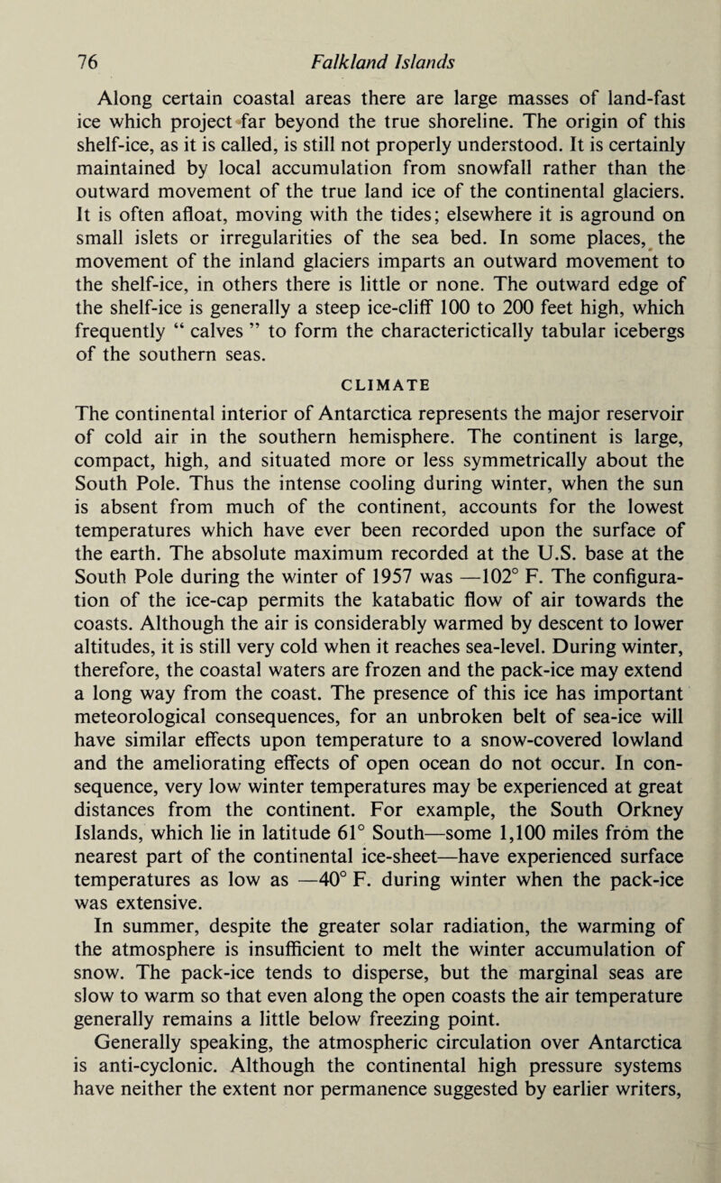 Along certain coastal areas there are large masses of land-fast ice which project-far beyond the true shoreline. The origin of this shelf-ice, as it is called, is still not properly understood. It is certainly maintained by local accumulation from snowfall rather than the outward movement of the true land ice of the continental glaciers. It is often afloat, moving with the tides; elsewhere it is aground on small islets or irregularities of the sea bed. In some places, the movement of the inland glaciers imparts an outward movement to the shelf-ice, in others there is little or none. The outward edge of the shelf-ice is generally a steep ice-cliff 100 to 200 feet high, which frequently “ calves ” to form the characterictically tabular icebergs of the southern seas. CLIMATE The continental interior of Antarctica represents the major reservoir of cold air in the southern hemisphere. The continent is large, compact, high, and situated more or less symmetrically about the South Pole. Thus the intense cooling during winter, when the sun is absent from much of the continent, accounts for the lowest temperatures which have ever been recorded upon the surface of the earth. The absolute maximum recorded at the U.S. base at the South Pole during the winter of 1957 was —102° F. The configura¬ tion of the ice-cap permits the katabatic flow of air towards the coasts. Although the air is considerably warmed by descent to lower altitudes, it is still very cold when it reaches sea-level. During winter, therefore, the coastal waters are frozen and the pack-ice may extend a long way from the coast. The presence of this ice has important meteorological consequences, for an unbroken belt of sea-ice will have similar effects upon temperature to a snow-covered lowland and the ameliorating effects of open ocean do not occur. In con¬ sequence, very low winter temperatures may be experienced at great distances from the continent. For example, the South Orkney Islands, which lie in latitude 61° South—some 1,100 miles from the nearest part of the continental ice-sheet—have experienced surface temperatures as low as —40° F. during winter when the pack-ice was extensive. In summer, despite the greater solar radiation, the warming of the atmosphere is insufficient to melt the winter accumulation of snow. The pack-ice tends to disperse, but the marginal seas are slow to warm so that even along the open coasts the air temperature generally remains a little below freezing point. Generally speaking, the atmospheric circulation over Antarctica is anti-cyclonic. Although the continental high pressure systems have neither the extent nor permanence suggested by earlier writers,