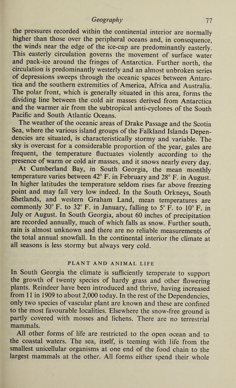 the pressures recorded within the continental interior are normally higher than those over the peripheral oceans and, in consequence, the winds near the edge of the ice-cap are predominantly easterly. This easterly circulation governs the movement of surface water and pack-ice around the fringes of Antarctica. Further north, the circulation is predominantly westerly and an almost unbroken series of depressions sweeps through the oceanic spaces between Antarc¬ tica and the southern extremities of America, Africa and Australia. The polar front, which is generally situated in this area, forms the dividing line between the cold air masses derived from Antarctica and the warmer air from the subtropical anti-cyclones of the South Pacific and South Atlantic Oceans. The weather of the oceanic areas of Drake Passage and the Scotia Sea, where the various island groups of the Falkland Islands Depen¬ dencies are situated, is characteristically stormy and variable. The sky is overcast for a considerable proportion of the year, gales are frequent, the temperature fluctuates violently according to the presence of warm or cold air masses, and it snows nearly every day. At Cumberland Bay, in South Georgia, the mean monthly temperature varies between 42° F. in February and 28° F. in August. In higher latitudes the temperature seldom rises far above freezing point and may fall very low indeed. In the South Orkneys, South Shetlands, and western Graham Land, mean temperatures are commonly 30° F. to 32° F. in January, falling to 5° F. to 10° F. in July or August. In South Georgia, about 60 inches of precipitation are recorded annually, much of which falls as snow. Further south, rain is almost unknown and there are no reliable measurements of the total annual snowfall. In the continental interior the climate at all seasons is less stormy but always very cold. PLANT AND ANIMAL LIFE In South Georgia the climate is sufficiently temperate to support the growth of twenty species of hardy grass and other flowering plants. Reindeer have been introduced and thrive, having increased from 11 in 1909 to about 2,000 today. In the rest of the Dependencies, only two species of vascular plant are known and these are confined to the most favourable localities. Elsewhere the snow-free ground is partly covered with mosses and lichens. There are no terrestrial mammals. All other forms of life are restricted to the open ocean and to the coastal waters. The sea, itself, is teeming with life from the smallest unicellular organisms at one end of the food chain to the largest mammals at the other. All forms either spend their whole