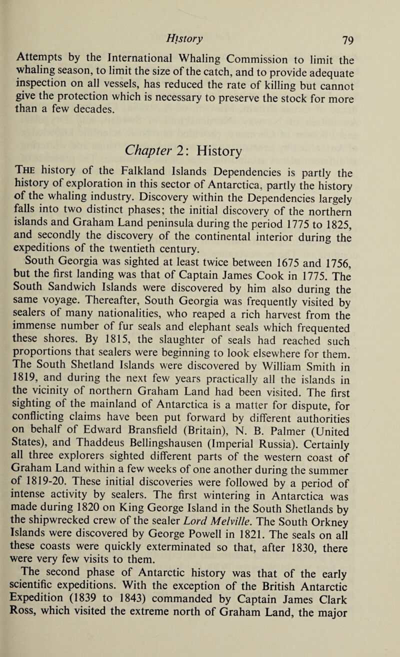 Attempts by the International Whaling Commission to limit the whaling season, to limit the size of the catch, and to provide adequate inspection on all vessels, has reduced the rate of killing but cannot give the protection which is necessary to preserve the stock for more than a few decades. Chapter 2: History The history of the Falkland Islands Dependencies is partly the history of exploration in this sector of Antarctica, partly the history of the whaling industry. Discovery within the Dependencies largely falls into two distinct phases; the initial discovery of the northern islands and Graham Land peninsula during the period 1775 to 1825, and secondly the discovery of the continental interior during the expeditions of the twentieth century. South Georgia was sighted at least twice between 1675 and 1756, but the first landing was that of Captain James Cook in 1775. The South Sandwich Islands were discovered by him also during the same voyage. Thereafter, South Georgia was frequently visited by sealers of many nationalities, who reaped a rich harvest from the immense number of fur seals and elephant seals which frequented these shores. By 1815, the slaughter of seals had reached such proportions that sealers were beginning to look elsewhere for them. The South Shetland Islands were discovered by William Smith in 1819, and during the next few years practically all the islands in the vicinity of northern Graham Land had been visited. The first sighting of the mainland of Antarctica is a matter for dispute, for conflicting claims have been put forward by different authorities on behalf of Edward Bransfield (Britain), N. B. Palmer (United States), and Thaddeus Bellingshausen (Imperial Russia). Certainly all three explorers sighted different parts of the western coast of Graham Land within a few weeks of one another during the summer of 1819-20. These initial discoveries were followed by a period of intense activity by sealers. The first wintering in Antarctica was made during 1820 on King George Island in the South Shetlands by the shipwrecked crew of the sealer Lord Melville. The South Orkney Islands were discovered by George Powell in 1821. The seals on all these coasts were quickly exterminated so that, after 1830, there were very few visits to them. The second phase of Antarctic history was that of the early scientific expeditions. With the exception of the British Antarctic Expedition (1839 to 1843) commanded by Captain James Clark Ross, which visited the extreme north of Graham Land, the major