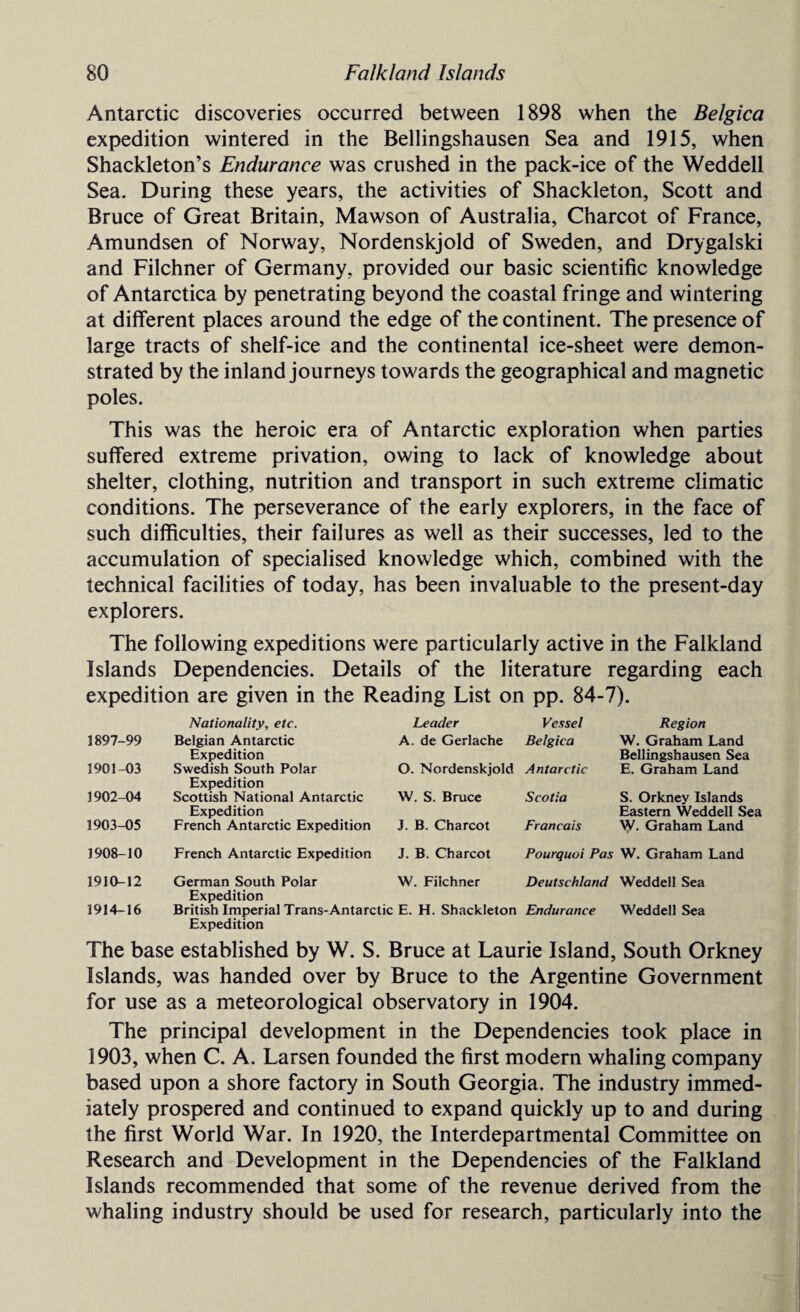 Antarctic discoveries occurred between 1898 when the Belgica expedition wintered in the Bellingshausen Sea and 1915, when Shackleton’s Endurance was crushed in the pack-ice of the Weddell Sea. During these years, the activities of Shackleton, Scott and Bruce of Great Britain, Mawson of Australia, Charcot of France, Amundsen of Norway, Nordenskjold of Sweden, and Drygalski and Filchner of Germany, provided our basic scientific knowledge of Antarctica by penetrating beyond the coastal fringe and wintering at different places around the edge of the continent. The presence of large tracts of shelf-ice and the continental ice-sheet were demon¬ strated by the inland journeys towards the geographical and magnetic poles. This was the heroic era of Antarctic exploration when parties suffered extreme privation, owing to lack of knowledge about shelter, clothing, nutrition and transport in such extreme climatic conditions. The perseverance of the early explorers, in the face of such difficulties, their failures as well as their successes, led to the accumulation of specialised knowledge which, combined with the technical facilities of today, has been invaluable to the present-day explorers. The following expeditions were particularly active in the Falkland Islands Dependencies. Details of the literature regarding each expedition are given in the Reading List on pp. 84-7). Nationality, etc. Leader Vessel Region 1897-99 Belgian Antarctic Expedition A. de Gerlache Belgica W. Graham Land Bellingshausen Sea 1901-03 Swedish South Polar Expedition O. Nordenskjold Antarctic E. Graham Land 3902-04 Scottish National Antarctic Expedition W. S. Bruce Scotia S. Orkney Islands Eastern Weddell Sea 1903-05 French Antarctic Expedition J. B. Charcot Francois W. Graham Land 1908-10 French Antarctic Expedition J. B. Charcot Pourquoi Pas W. Graham Land 1910-12 German South Polar Expedition W. Filchner Deutschland Weddell Sea 1914-16 British Imperial Trans-Antarctic E. H. Shackleton Expedition Endurance Weddell Sea The base established by W. S. Bruce at Laurie Island, South Orkney Islands, was handed over by Bruce to the Argentine Government for use as a meteorological observatory in 1904. The principal development in the Dependencies took place in 1903, when C. A. Larsen founded the first modern whaling company based upon a shore factory in South Georgia. The industry immed¬ iately prospered and continued to expand quickly up to and during the first World War. In 1920, the Interdepartmental Committee on Research and Development in the Dependencies of the Falkland Islands recommended that some of the revenue derived from the whaling industry should be used for research, particularly into the