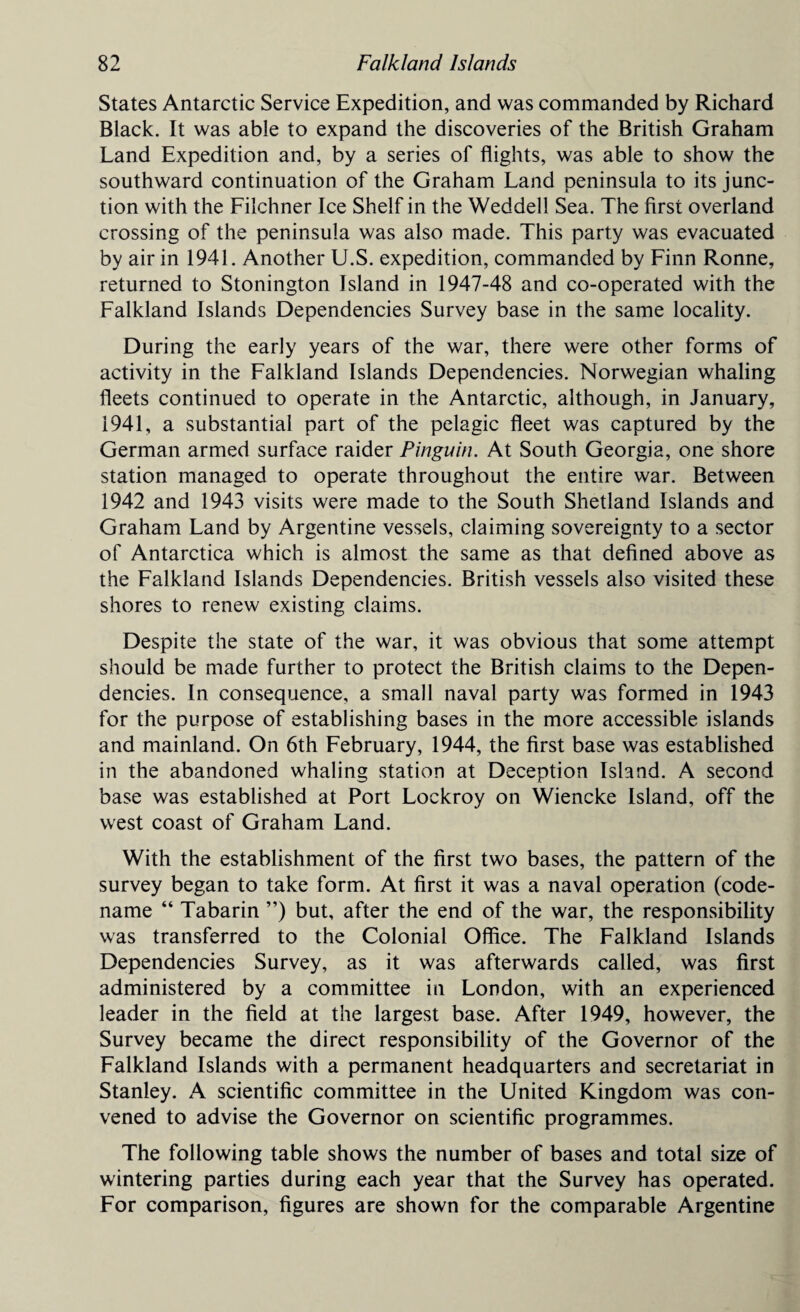 States Antarctic Service Expedition, and was commanded by Richard Black. It was able to expand the discoveries of the British Graham Land Expedition and, by a series of flights, was able to show the southward continuation of the Graham Land peninsula to its junc¬ tion with the Filchner Ice Shelf in the Weddell Sea. The first overland crossing of the peninsula was also made. This party was evacuated by air in 1941. Another U.S. expedition, commanded by Finn Ronne, returned to Stonington Island in 1947-48 and co-operated with the Falkland Islands Dependencies Survey base in the same locality. During the early years of the war, there were other forms of activity in the Falkland Islands Dependencies. Norwegian whaling fleets continued to operate in the Antarctic, although, in January, 1941, a substantial part of the pelagic fleet was captured by the German armed surface raider Pinguin. At South Georgia, one shore station managed to operate throughout the entire war. Between 1942 and 1943 visits were made to the South Shetland Islands and Graham Land by Argentine vessels, claiming sovereignty to a sector of Antarctica which is almost the same as that defined above as the Falkland Islands Dependencies. British vessels also visited these shores to renew existing claims. Despite the state of the war, it was obvious that some attempt should be made further to protect the British claims to the Depen¬ dencies. In consequence, a small naval party was formed in 1943 for the purpose of establishing bases in the more accessible islands and mainland. On 6th February, 1944, the first base was established in the abandoned whaling station at Deception Island. A second base was established at Port Lockroy on Wiencke Island, off the west coast of Graham Land. With the establishment of the first two bases, the pattern of the survey began to take form. At first it was a naval operation (code- name “ Tabarin ”) but, after the end of the war, the responsibility was transferred to the Colonial Office. The Falkland Islands Dependencies Survey, as it was afterwards called, was first administered by a committee in London, with an experienced leader in the field at the largest base. After 1949, however, the Survey became the direct responsibility of the Governor of the Falkland Islands with a permanent headquarters and secretariat in Stanley. A scientific committee in the United Kingdom was con¬ vened to advise the Governor on scientific programmes. The following table shows the number of bases and total size of wintering parties during each year that the Survey has operated. For comparison, figures are shown for the comparable Argentine