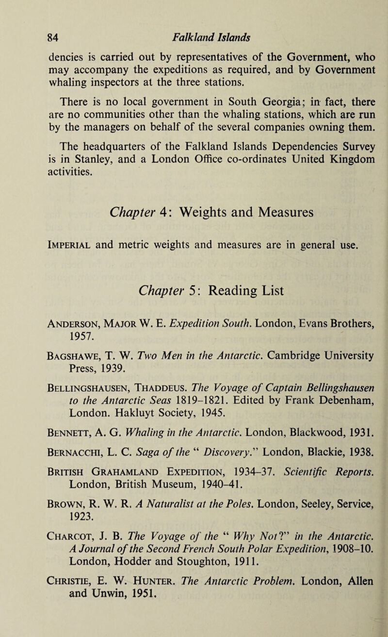 dencies is carried out by representatives of the Government, who may accompany the expeditions as required, and by Government whaling inspectors at the three stations. There is no local government in South Georgia; in fact, there are no communities other than the whaling stations, which are run by the managers on behalf of the several companies owning them. The headquarters of the Falkland Islands Dependencies Survey is in Stanley, and a London Office co-ordinates United Kingdom activities. Chapter 4: Weights and Measures Imperial and metric weights and measures are in general use. Chapter 5: Reading List Anderson, Major W. E. Expedition South. London, Evans Brothers, 1957. Bagshawe, T. W. Two Men in the Antarctic. Cambridge University Press, 1939. Bellingshausen, Thaddeus. The Voyage of Captain Bellingshausen to the Antarctic Seas 1819-1821. Edited by Frank Debenham, London. Hakluyt Society, 1945. Bennett, A. G. Whaling in the Antarctic. London, Blackwood, 1931. Bernacchi, L. C. Saga of the “ Discovery.” London, Blackie, 1938. British Grahamland Expedition, 1934-37. Scientific Reports. London, British Museum, 1940-41. Brown, R. W. R, A Naturalist at the Poles. London, Seeley, Service, 1923. Charcot, J. B. The Voyage of the “ Why NotV’ in the Antarctic. A Journal of the Second French South Polar Expedition, 1908-10. London, Hodder and Stoughton, 1911. Christie, E. W. Hunter. The Antarctic Problem. London, Allen and Unwin, 1951.