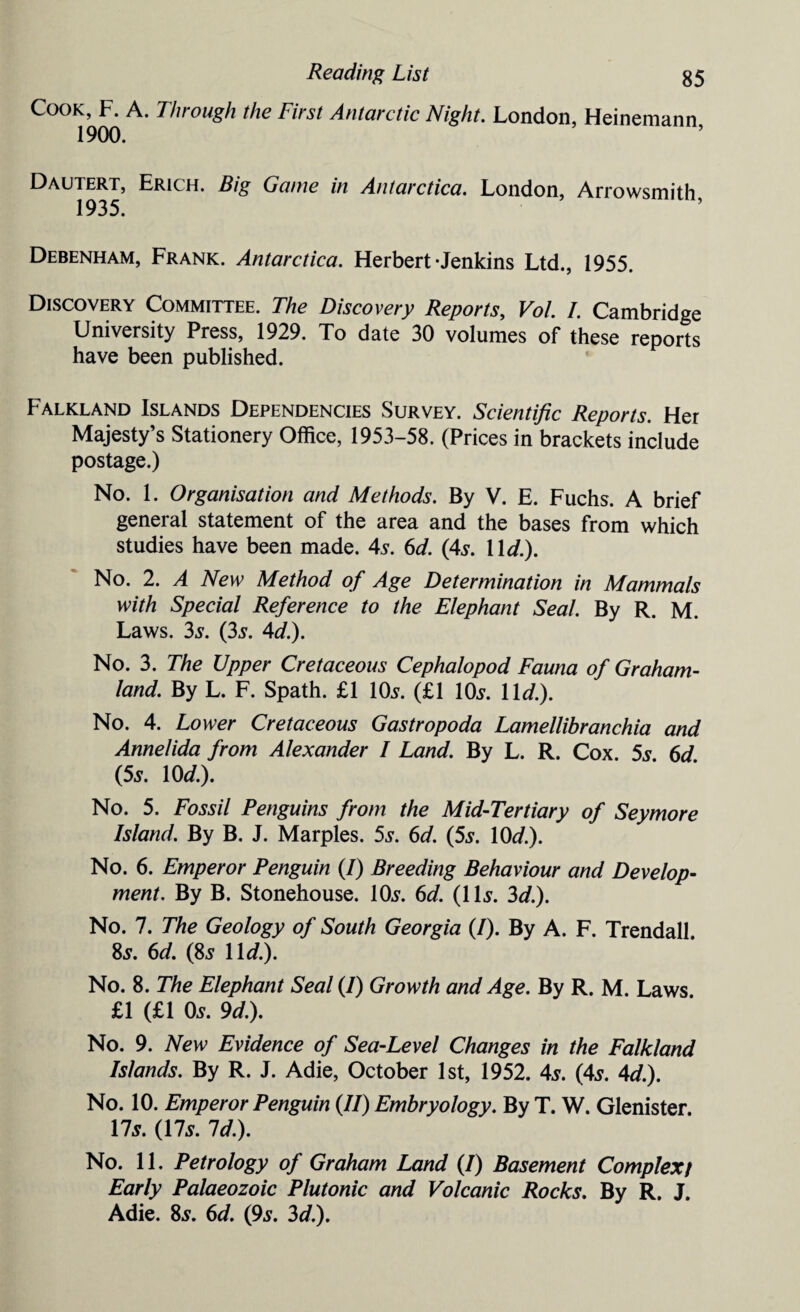 Cook, F. A. Through the First Antarctic Night. London, Heinemann, 1900. Dautert, Erich. Big Game in Antarctica. London, Arrowsmith 1935. Debenham, Frank. Antarctica. Herbert-Jenkins Ltd., 1955. Discovery Committee. The Discovery Reports, Vol. I. Cambridge University Press, 1929. To date 30 volumes of these reports have been published. Falkland Islands Dependencies Survey. Scientific Reports. Her Majesty’s Stationery Office, 1953-58. (Prices in brackets include postage.) No. 1. Organisation and Methods. By V. E. Fuchs. A brief general statement of the area and the bases from which studies have been made. As. 6d. (4s. 11 d.). No. 2. A New Method of Age Determination in Mammals with Special Reference to the Elephant Seal. By R. M. Laws. 3s. (3s. Ad.). No. 3. The Upper Cretaceous Cephalopod Fauna of Graham- land. By L. F. Spath. £1 10s. (£1 10s. 11</.). No. 4. Lower Cretaceous Gastropoda Lamellibranchia and Annelida from Alexander I Land. By L. R. Cox. 5s. 6d. (5s. 10 d.). No. 5. Fossil Penguins from the Mid-Tertiary of Seymore Island. By B. J. Marples. 5s. 6d. (5s. 10^.). No. 6. Emperor Penguin (/) Breeding Behaviour and Develop¬ ment. By B. Stonehouse. 10s. 6d. (11s. 3d.). No. 7. The Geology of South Georgia (I). By A. F. Trendall. 8s. 6d. (8s 11 d.). No. 8. The Elephant Seal (/) Growth and Age. By R. M. Laws £1 (£1 0s. 9d.). No. 9. New Evidence of Sea-Level Changes in the Falkland Islands. By R. J. Adie, October 1st, 1952. 4s. (4s. Ad.). No. 10. Emperor Penguin (//) Embryology. By T. W. Glenister. 17s. (17s. Id.). No. 11. Petrology of Graham Land (/) Basement Complex/ Early Palaeozoic Plutonic and Volcanic Rocks. By R. J. Adie. 8s. 6d. (9s. 3d.).