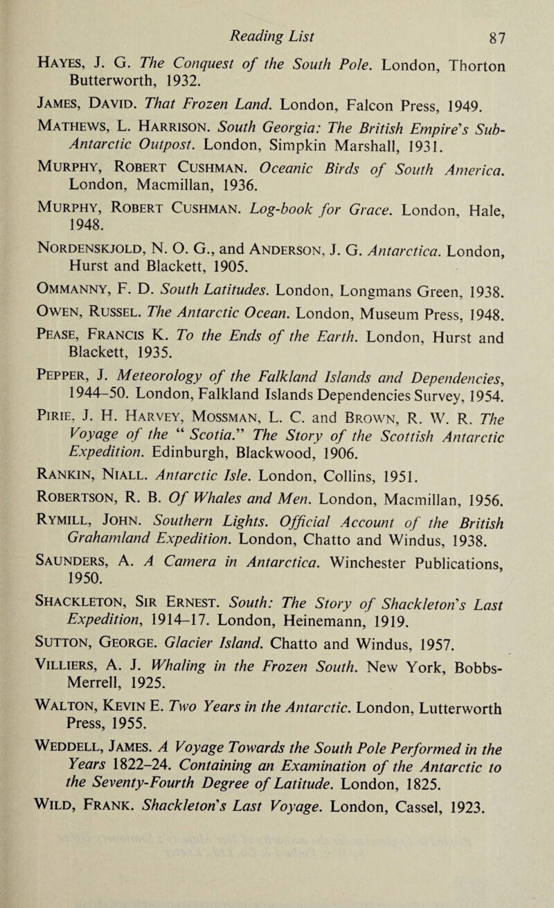 Hayes, J. G. The Conquest of the South Pole. London, Thorton Butterworth, 1932. James, David. That Frozen Land. London, Falcon Press, 1949. Mathews, L. Harrison. South Georgia: The British Empire's Sub- Antarctic Outpost. London, Simpkin Marshall, 1931. Murphy, Robert Cushman. Oceanic Birds of South America. London, Macmillan, 1936. Murphy, Robert Cushman. Log-book for Grace. London, Hale, 1948. Nordenskjold, N. O. G., and Anderson, J. G. Antarctica. London, Hurst and Blackett, 1905. Ommanny, F. D. South Latitudes. London, Longmans Green, 1938. Owen, Russel. The Antarctic Ocean. London, Museum Press, 1948. Pease, Francis K. To the Ends of the Earth. London, Hurst and Blackett, 1935. Pepper, J. Meteorology of the Falkland Islands and Dependencies, 1944-50. London, Falkland Islands Dependencies Survey, 1954. Pirie, J. H. Harvey, Mossman, L. C. and Brown, R. W. R. The Voyage of the “ Scotia. The Story of the Scottish Antarctic Expedition. Edinburgh, Blackwood, 1906. Rankin, Niall. Antarctic Isle. London, Collins, 1951. Robertson, R. B. Of Whales and Men. London, Macmillan, 1956. Rymill, John. Southern Lights. Official Account of the British Graham/and Expedition. London, Chatto and Windus, 1938. Saunders, A. A Camera in Antarctica. Winchester Publications, 1950. Shackleton, Sir Ernest. South: The Story of Shackle ton's Last Expedition, 1914-17. London, Heinemann, 1919. Sutton, George. Glacier Island. Chatto and Windus, 1957. Villiers, A. J. Whaling in the Frozen South. New York, Bobbs- Merrell, 1925. Walton, Kevin E. Two Years in the Antarctic. London, Lutterworth Press, 1955. Weddell, James. A Voyage Towards the South Pole Performed in the Years 1822-24. Containing an Examination of the Antarctic to the Seventy-Fourth Degree of Latitude. London, 1825. Wild, Frank. Shackleton's Last Voyage. London, Cassel, 1923.