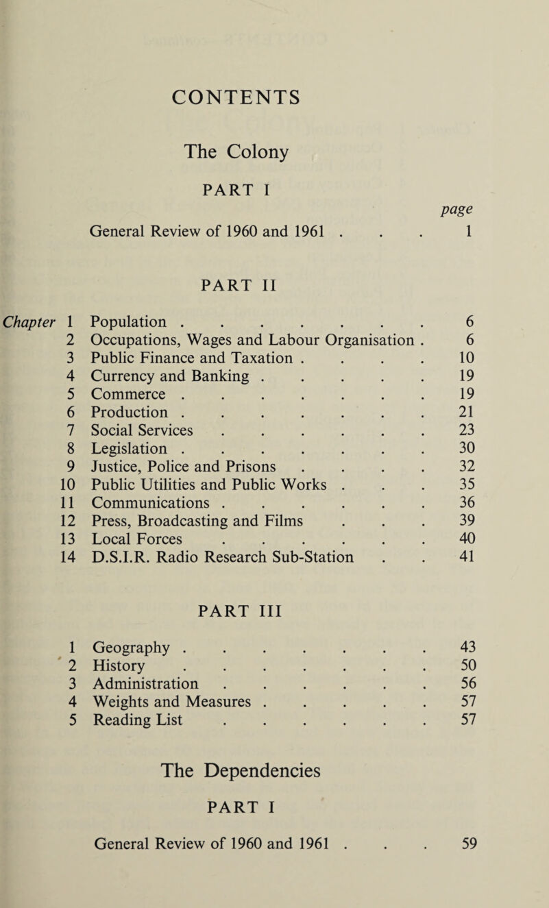 CONTENTS The Colony PART I page General Review of 1960 and 1961 . . . 1 PART II Chapter 1 Population ....... 6 2 Occupations, Wages and Labour Organisation . 6 3 Public Finance and Taxation . . . . 10 4 Currency and Banking . . . . . 19 5 Commerce ....... 19 6 Production ....... 21 7 Social Services ...... 23 8 Legislation ....... 30 9 Justice, Police and Prisons .... 32 10 Public Utilities and Public Works ... 35 11 Communications ...... 36 12 Press, Broadcasting and Films ... 39 13 Local Forces ...... 40 14 D.S.I.R. Radio Research Sub-Station . . 41 PART III 1 Geography ....... 43 2 History ....... 50 3 Administration ...... 56 4 Weights and Measures ..... 57 5 Reading List ...... 57 The Dependencies PART I General Review of 1960 and 1961 . . . 59