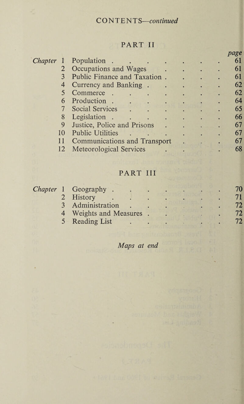 CONTENT S—continued PART II page Chapter 1 Population . . . . . . . 61 2 Occupations and Wages . . . . 61 3 Public Finance and Taxation . . . . 61 4 Currency and Banking ..... 62 5 Commerce ....... 62 6 Production ....... 64 7 Social Services ...... 65 8 Legislation ....... 66 9 Justice, Police and Prisons .... 67 10 Public Utilities ...... 67 11 Communications and Transport ... 67 12 Meteorological Services . . .68 PART III Chapter 1 Geography ....... 70 2 History . . . . . . .71 3 Administration . . . . . 72 4 Weights and Measures .... 72 5 Reading List ...... 72 Maps at end