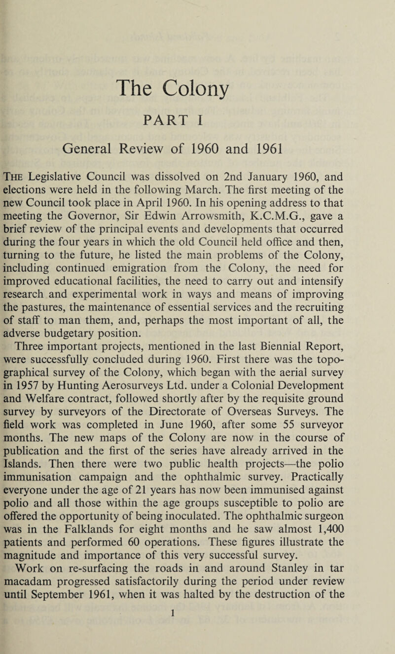 The Colony PART I General Review of 1960 and 1961 The Legislative Council was dissolved on 2nd January 1960, and elections were held in the following March. The first meeting of the new Council took place in April 1960. In his opening address to that meeting the Governor, Sir Edwin Arrowsmith, K.C.M.G., gave a brief review of the principal events and developments that occurred during the four years in which the old Council held office and then, turning to the future, he listed the main problems of the Colony, including continued emigration from the Colony, the need for improved educational facilities, the need to carry out and intensify research and experimental work in ways and means of improving the pastures, the maintenance of essential services and the recruiting of staff to man them, and, perhaps the most important of all, the adverse budgetary position. Three important projects, mentioned in the last Biennial Report, were successfully concluded during 1960. First there was the topo¬ graphical survey of the Colony, which began with the aerial survey in 1957 by Hunting Aerosurveys Ltd. under a Colonial Development and Welfare contract, followed shortly after by the requisite ground survey by surveyors of the Directorate of Overseas Surveys. The field work was completed in June 1960, after some 55 surveyor months. The new maps of the Colony are now in the course of publication and the first of the series have already arrived in the Islands. Then there were two public health projects—the polio immunisation campaign and the ophthalmic survey. Practically everyone under the age of 21 years has now been immunised against polio and all those within the age groups susceptible to polio are offered the opportunity of being inoculated. The ophthalmic surgeon was in the Falklands for eight months and he saw almost 1,400 patients and performed 60 operations. These figures illustrate the magnitude and importance of this very successful survey. Work on re-surfacing the roads in and around Stanley in tar macadam progressed satisfactorily during the period under review until September 1961, when it was halted by the destruction of the