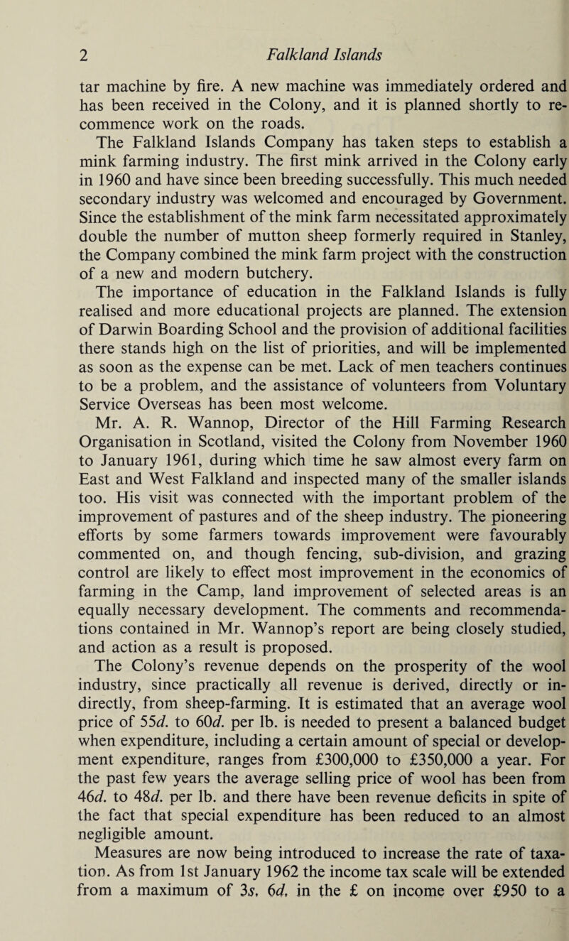 tar machine by fire. A new machine was immediately ordered and has been received in the Colony, and it is planned shortly to re¬ commence work on the roads. The Falkland Islands Company has taken steps to establish a mink farming industry. The first mink arrived in the Colony early in 1960 and have since been breeding successfully. This much needed secondary industry was welcomed and encouraged by Government. Since the establishment of the mink farm necessitated approximately double the number of mutton sheep formerly required in Stanley, the Company combined the mink farm project with the construction of a new and modern butchery. The importance of education in the Falkland Islands is fully realised and more educational projects are planned. The extension of Darwin Boarding School and the provision of additional facilities there stands high on the list of priorities, and will be implemented as soon as the expense can be met. Lack of men teachers continues to be a problem, and the assistance of volunteers from Voluntary Service Overseas has been most welcome. Mr. A. R. Wannop, Director of the Hill Farming Research Organisation in Scotland, visited the Colony from November 1960 to January 1961, during which time he saw almost every farm on East and West Falkland and inspected many of the smaller islands too. His visit was connected with the important problem of the improvement of pastures and of the sheep industry. The pioneering efforts by some farmers towards improvement were favourably commented on, and though fencing, sub-division, and grazing control are likely to effect most improvement in the economics of farming in the Camp, land improvement of selected areas is an equally necessary development. The comments and recommenda¬ tions contained in Mr. Wannop’s report are being closely studied, and action as a result is proposed. The Colony’s revenue depends on the prosperity of the wool industry, since practically all revenue is derived, directly or in¬ directly, from sheep-farming. It is estimated that an average wool price of 55d. to 60d. per lb. is needed to present a balanced budget when expenditure, including a certain amount of special or develop¬ ment expenditure, ranges from £300,000 to £350,000 a year. For the past few years the average selling price of wool has been from 46d. to 48d. per lb. and there have been revenue deficits in spite of the fact that special expenditure has been reduced to an almost negligible amount. Measures are now being introduced to increase the rate of taxa¬ tion. As from 1st January 1962 the income tax scale will be extended from a maximum of 3$, 6d, in the £ on income over £950 to a