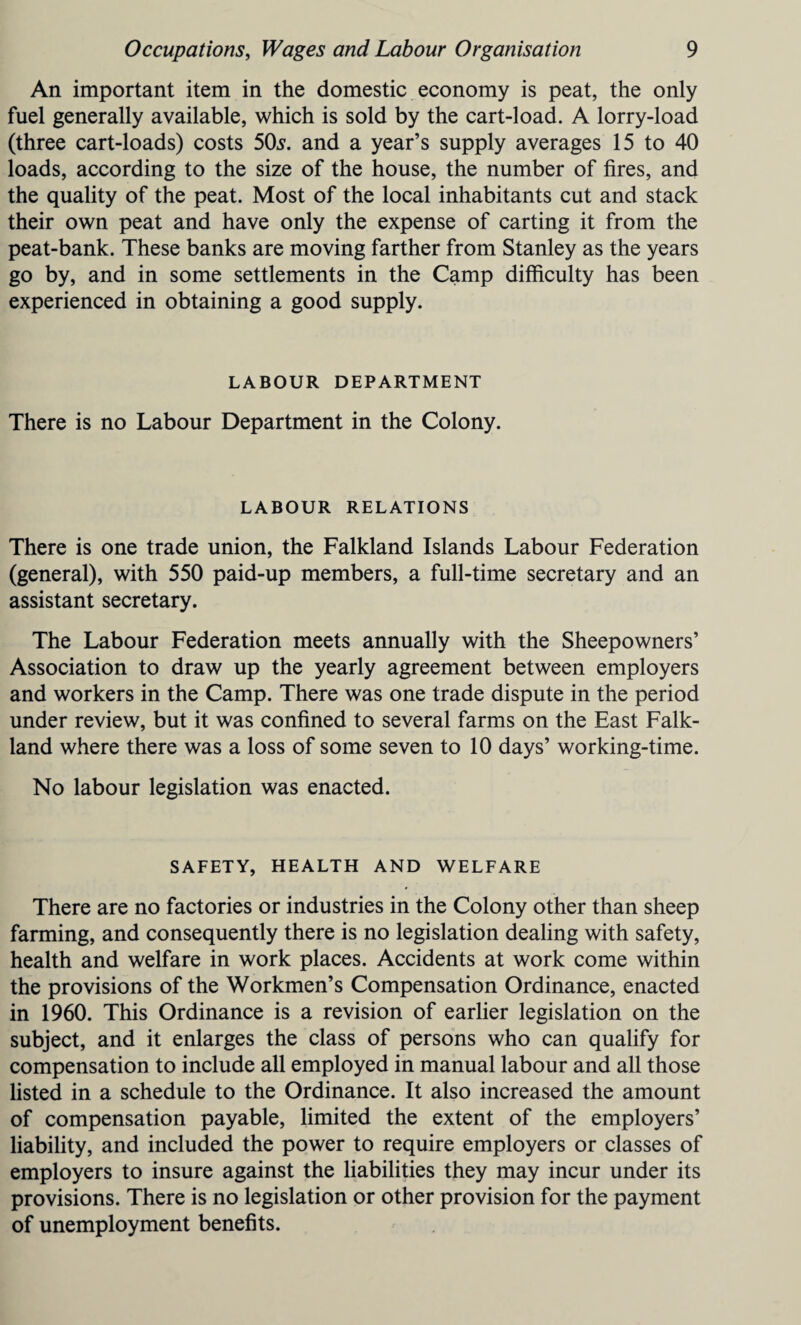 An important item in the domestic economy is peat, the only fuel generally available, which is sold by the cart-load. A lorry-load (three cart-loads) costs 50s. and a year’s supply averages 15 to 40 loads, according to the size of the house, the number of fires, and the quality of the peat. Most of the local inhabitants cut and stack their own peat and have only the expense of carting it from the peat-bank. These banks are moving farther from Stanley as the years go by, and in some settlements in the Camp difficulty has been experienced in obtaining a good supply. LABOUR DEPARTMENT There is no Labour Department in the Colony. LABOUR RELATIONS There is one trade union, the Falkland Islands Labour Federation (general), with 550 paid-up members, a full-time secretary and an assistant secretary. The Labour Federation meets annually with the Sheepowners’ Association to draw up the yearly agreement between employers and workers in the Camp. There was one trade dispute in the period under review, but it was confined to several farms on the East Falk¬ land where there was a loss of some seven to 10 days’ working-time. No labour legislation was enacted. SAFETY, HEALTH AND WELFARE There are no factories or industries in the Colony other than sheep farming, and consequently there is no legislation dealing with safety, health and welfare in work places. Accidents at work come within the provisions of the Workmen’s Compensation Ordinance, enacted in 1960. This Ordinance is a revision of earlier legislation on the subject, and it enlarges the class of persons who can qualify for compensation to include all employed in manual labour and all those listed in a schedule to the Ordinance. It also increased the amount of compensation payable, limited the extent of the employers’ liability, and included the power to require employers or classes of employers to insure against the liabilities they may incur under its provisions. There is no legislation or other provision for the payment of unemployment benefits.
