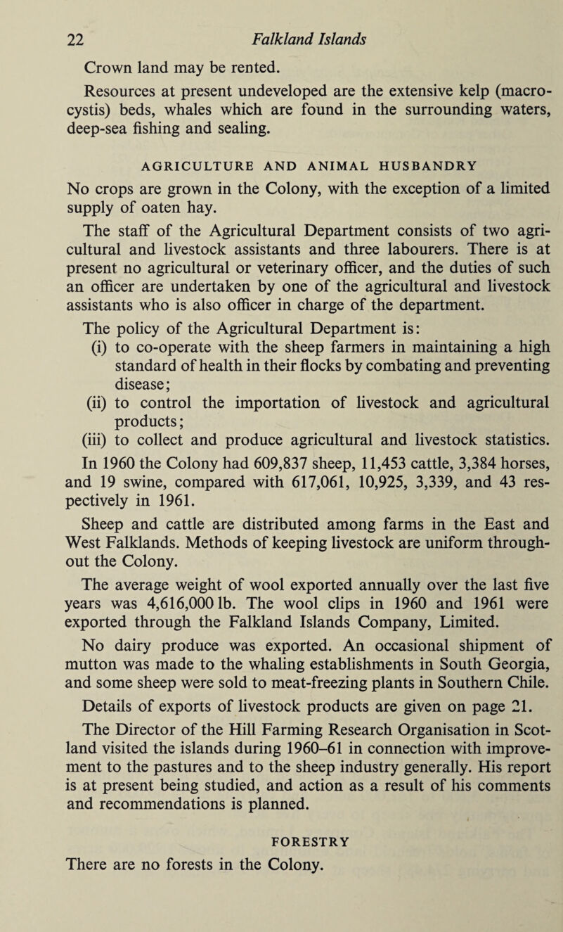 Crown land may be rented. Resources at present undeveloped are the extensive kelp (macro - cystis) beds, whales which are found in the surrounding waters, deep-sea fishing and sealing. AGRICULTURE AND ANIMAL HUSBANDRY No crops are grown in the Colony, with the exception of a limited supply of oaten hay. The staff of the Agricultural Department consists of two agri¬ cultural and livestock assistants and three labourers. There is at present no agricultural or veterinary officer, and the duties of such an officer are undertaken by one of the agricultural and livestock assistants who is also officer in charge of the department. The policy of the Agricultural Department is: (i) to co-operate with the sheep farmers in maintaining a high standard of health in their flocks by combating and preventing disease; (ii) to control the importation of livestock and agricultural products; (iii) to collect and produce agricultural and livestock statistics. In 1960 the Colony had 609,837 sheep, 11,453 cattle, 3,384 horses, and 19 swine, compared with 617,061, 10,925, 3,339, and 43 res¬ pectively in 1961. Sheep and cattle are distributed among farms in the East and West Falklands. Methods of keeping livestock are uniform through¬ out the Colony. The average weight of wool exported annually over the last five years was 4,616,0001b. The wool clips in 1960 and 1961 were exported through the Falkland Islands Company, Limited. No dairy produce was exported. An occasional shipment of mutton was made to the whaling establishments in South Georgia, and some sheep were sold to meat-freezing plants in Southern Chile. Details of exports of livestock products are given on page 21. The Director of the Hill Farming Research Organisation in Scot¬ land visited the islands during 1960-61 in connection with improve¬ ment to the pastures and to the sheep industry generally. His report is at present being studied, and action as a result of his comments and recommendations is planned. FORESTRY There are no forests in the Colony.