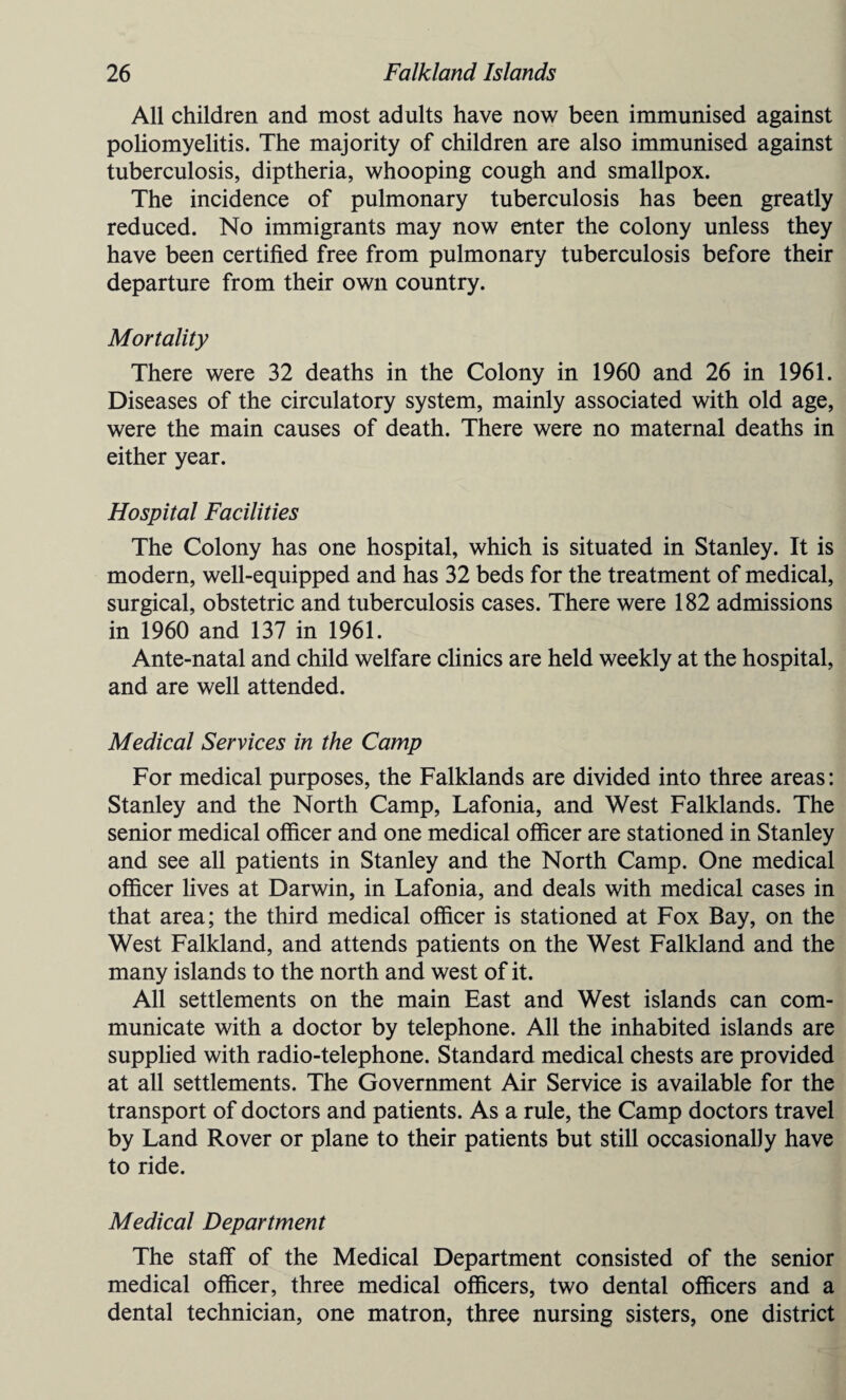 All children and most adults have now been immunised against poliomyelitis. The majority of children are also immunised against tuberculosis, diptheria, whooping cough and smallpox. The incidence of pulmonary tuberculosis has been greatly reduced. No immigrants may now enter the colony unless they have been certified free from pulmonary tuberculosis before their departure from their own country. Mortality There were 32 deaths in the Colony in 1960 and 26 in 1961. Diseases of the circulatory system, mainly associated with old age, were the main causes of death. There were no maternal deaths in either year. Hospital Facilities The Colony has one hospital, which is situated in Stanley. It is modern, well-equipped and has 32 beds for the treatment of medical, surgical, obstetric and tuberculosis cases. There were 182 admissions in 1960 and 137 in 1961. Ante-natal and child welfare clinics are held weekly at the hospital, and are well attended. Medical Services in the Camp For medical purposes, the Falklands are divided into three areas: Stanley and the North Camp, Lafonia, and West Falklands. The senior medical officer and one medical officer are stationed in Stanley and see all patients in Stanley and the North Camp. One medical officer lives at Darwin, in Lafonia, and deals with medical cases in that area; the third medical officer is stationed at Fox Bay, on the West Falkland, and attends patients on the West Falkland and the many islands to the north and west of it. All settlements on the main East and West islands can com¬ municate with a doctor by telephone. All the inhabited islands are supplied with radio-telephone. Standard medical chests are provided at all settlements. The Government Air Service is available for the transport of doctors and patients. As a rule, the Camp doctors travel by Land Rover or plane to their patients but still occasionally have to ride. Medical Department The staff of the Medical Department consisted of the senior medical officer, three medical officers, two dental officers and a dental technician, one matron, three nursing sisters, one district