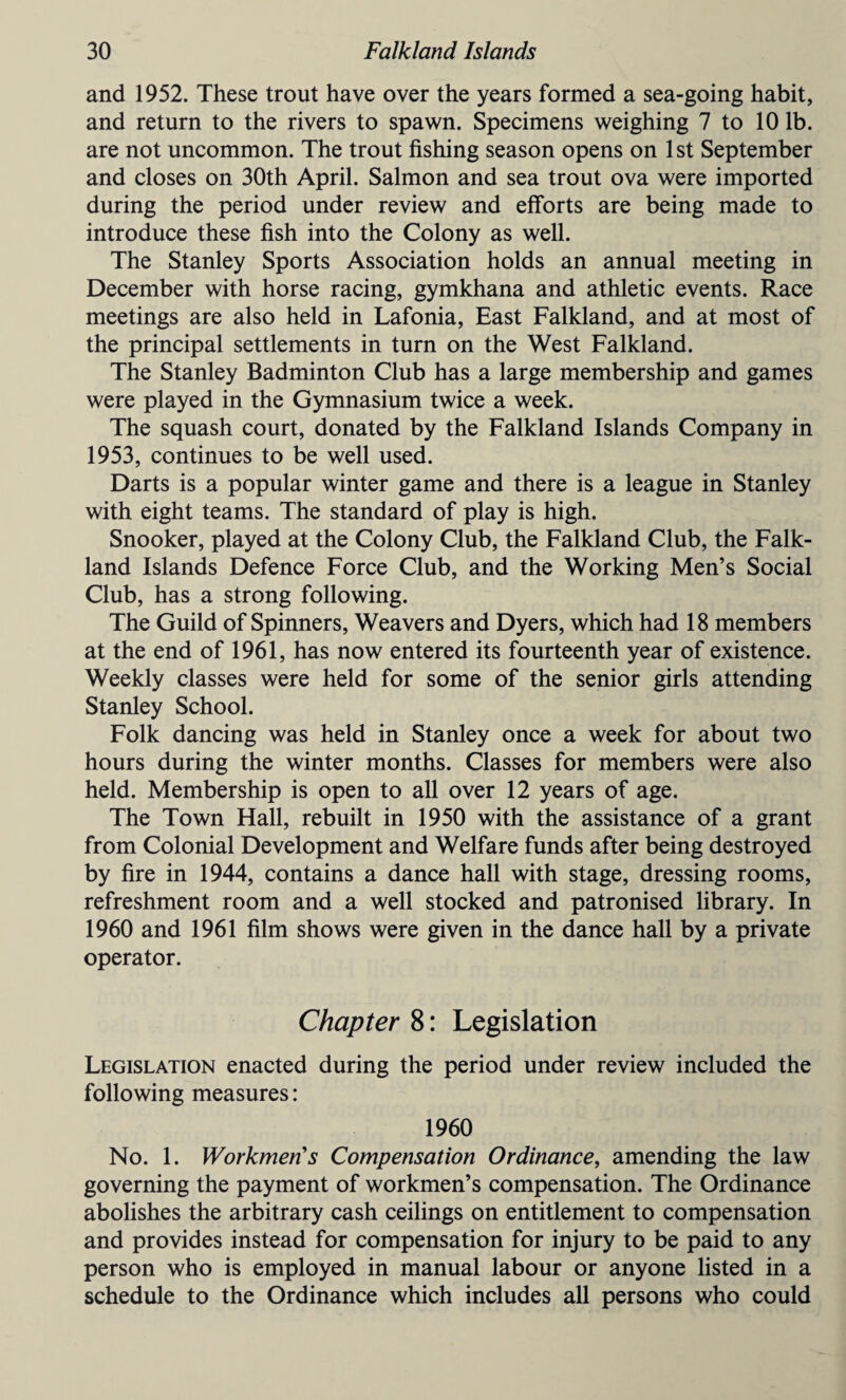 and 1952. These trout have over the years formed a sea-going habit, and return to the rivers to spawn. Specimens weighing 7 to 10 lb. are not uncommon. The trout fishing season opens on 1st September and closes on 30th April. Salmon and sea trout ova were imported during the period under review and efforts are being made to introduce these fish into the Colony as well. The Stanley Sports Association holds an annual meeting in December with horse racing, gymkhana and athletic events. Race meetings are also held in Lafonia, East Falkland, and at most of the principal settlements in turn on the West Falkland. The Stanley Badminton Club has a large membership and games were played in the Gymnasium twice a week. The squash court, donated by the Falkland Islands Company in 1953, continues to be well used. Darts is a popular winter game and there is a league in Stanley with eight teams. The standard of play is high. Snooker, played at the Colony Club, the Falkland Club, the Falk¬ land Islands Defence Force Club, and the Working Men’s Social Club, has a strong following. The Guild of Spinners, Weavers and Dyers, which had 18 members at the end of 1961, has now entered its fourteenth year of existence. Weekly classes were held for some of the senior girls attending Stanley School. Folk dancing was held in Stanley once a week for about two hours during the winter months. Classes for members were also held. Membership is open to all over 12 years of age. The Town Hall, rebuilt in 1950 with the assistance of a grant from Colonial Development and Welfare funds after being destroyed by fire in 1944, contains a dance hall with stage, dressing rooms, refreshment room and a well stocked and patronised library. In 1960 and 1961 film shows were given in the dance hall by a private operator. Chapter 8: Legislation Legislation enacted during the period under review included the following measures: 1960 No. 1. Workmen's Compensation Ordinance, amending the law governing the payment of workmen’s compensation. The Ordinance abolishes the arbitrary cash ceilings on entitlement to compensation and provides instead for compensation for injury to be paid to any person who is employed in manual labour or anyone listed in a schedule to the Ordinance which includes all persons who could