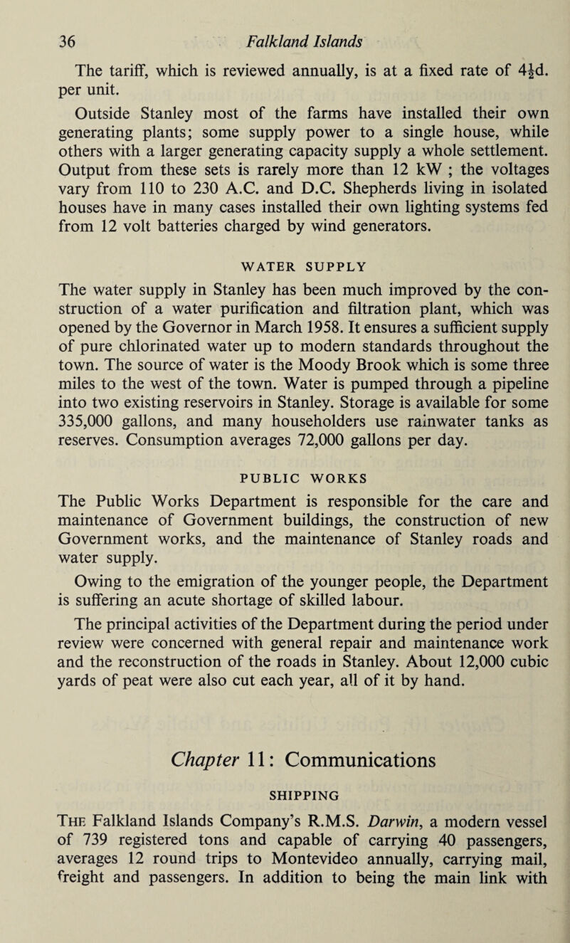 The tariff, which is reviewed annually, is at a fixed rate of 4|d. per unit. Outside Stanley most of the farms have installed their own generating plants; some supply power to a single house, while others with a larger generating capacity supply a whole settlement. Output from these sets is rarely more than 12 kW ; the voltages vary from 110 to 230 A.C. and D.C. Shepherds living in isolated houses have in many cases installed their own lighting systems fed from 12 volt batteries charged by wind generators. WATER SUPPLY The water supply in Stanley has been much improved by the con¬ struction of a water purification and filtration plant, which was opened by the Governor in March 1958. It ensures a sufficient supply of pure chlorinated water up to modern standards throughout the town. The source of water is the Moody Brook which is some three miles to the west of the town. Water is pumped through a pipeline into two existing reservoirs in Stanley. Storage is available for some 335,000 gallons, and many householders use rainwater tanks as reserves. Consumption averages 72,000 gallons per day. PUBLIC WORKS The Public Works Department is responsible for the care and maintenance of Government buildings, the construction of new Government works, and the maintenance of Stanley roads and water supply. Owing to the emigration of the younger people, the Department is suffering an acute shortage of skilled labour. The principal activities of the Department during the period under review were concerned with general repair and maintenance work and the reconstruction of the roads in Stanley. About 12,000 cubic yards of peat were also cut each year, all of it by hand. Chapter 11: Communications SHIPPING The Falkland Islands Company’s R.M.S. Darwin, a modern vessel of 739 registered tons and capable of carrying 40 passengers, averages 12 round trips to Montevideo annually, carrying mail, freight and passengers. In addition to being the main link with