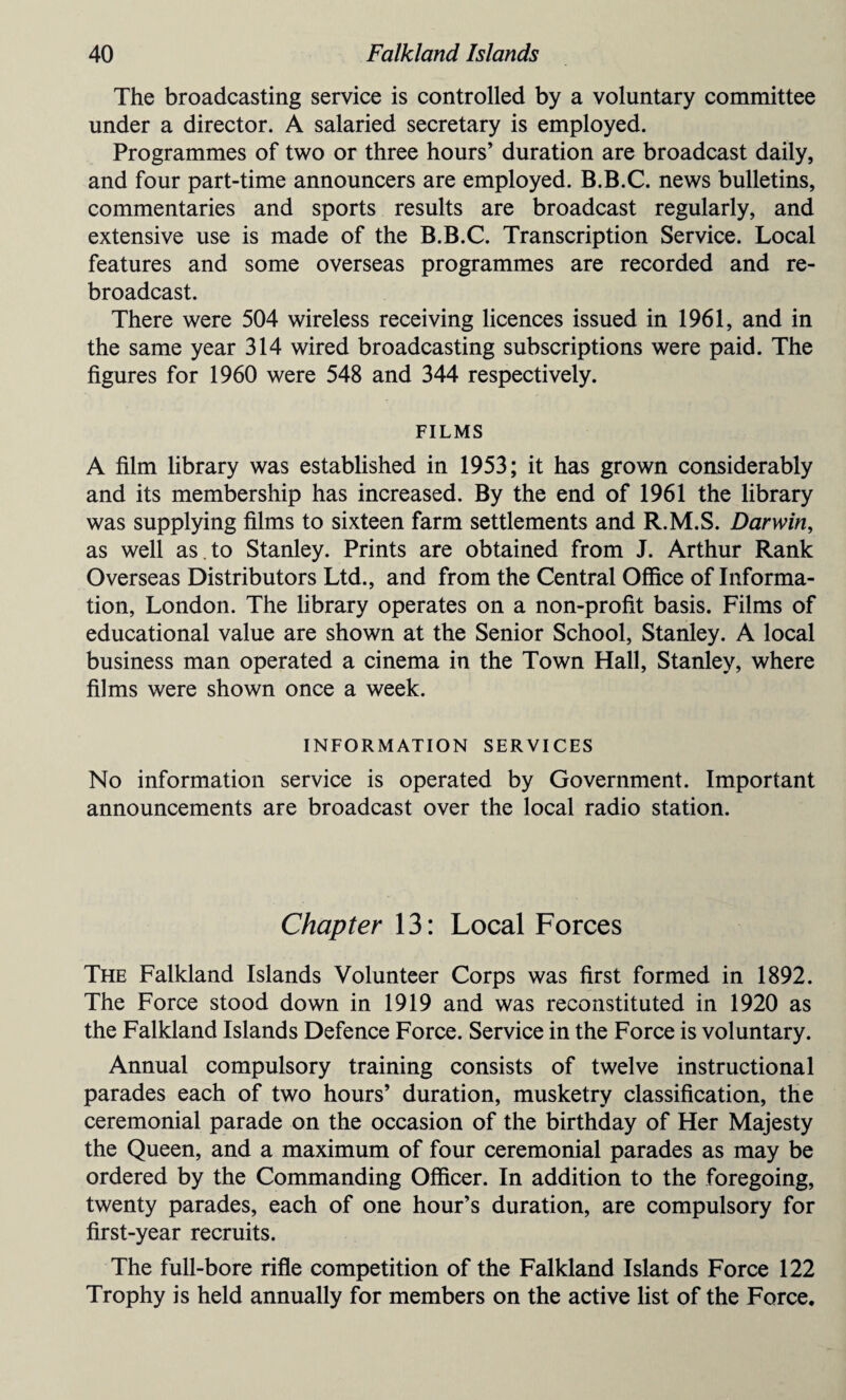 The broadcasting service is controlled by a voluntary committee under a director. A salaried secretary is employed. Programmes of two or three hours’ duration are broadcast daily, and four part-time announcers are employed. B.B.C. news bulletins, commentaries and sports results are broadcast regularly, and extensive use is made of the B.B.C. Transcription Service. Local features and some overseas programmes are recorded and re¬ broadcast. There were 504 wireless receiving licences issued in 1961, and in the same year 314 wired broadcasting subscriptions were paid. The figures for 1960 were 548 and 344 respectively. FILMS A film library was established in 1953; it has grown considerably and its membership has increased. By the end of 1961 the library was supplying films to sixteen farm settlements and R.M.S. Darwin, as well as . to Stanley. Prints are obtained from J. Arthur Rank Overseas Distributors Ltd., and from the Central Office of Informa¬ tion, London. The library operates on a non-profit basis. Films of educational value are shown at the Senior School, Stanley. A local business man operated a cinema in the Town Hall, Stanley, where films were shown once a week. INFORMATION SERVICES No information service is operated by Government. Important announcements are broadcast over the local radio station. Chapter 13: Local Forces The Falkland Islands Volunteer Corps was first formed in 1892. The Force stood down in 1919 and was reconstituted in 1920 as the Falkland Islands Defence Force. Service in the Force is voluntary. Annual compulsory training consists of twelve instructional parades each of two hours’ duration, musketry classification, the ceremonial parade on the occasion of the birthday of Her Majesty the Queen, and a maximum of four ceremonial parades as may be ordered by the Commanding Officer. In addition to the foregoing, twenty parades, each of one hour’s duration, are compulsory for first-year recruits. The full-bore rifle competition of the Falkland Islands Force 122 Trophy is held annually for members on the active list of the Force.