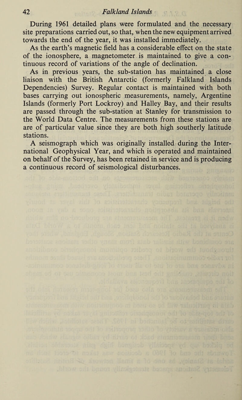 During 1961 detailed plans were formulated and the necessary site preparations carried out, so that, when the new equipment arrived towards the end of the year, it was installed immediately. As the earth’s magnetic field has a considerable effect on the state of the ionosphere, a magnetometer is maintained to give a con¬ tinuous record of variations of the angle of declination. As in previous years, the sub-station has maintained a close liaison with the British Antarctic (formerly Falkland Islands Dependencies) Survey. Regular contact is maintained with both bases carrying out ionospheric measurements, namely, Argentine Islands (formerly Port Lockroy) and Halley Bay, and their results are passed through the sub-station at Stanley for transmission to the World Data Centre. The measurements from these stations are are of particular value since they are both high southerly latitude stations. A seismograph which was originally installed during the Inter¬ national Geophysical Year, and which is operated and maintained on behalf of the Survey, has been retained in service and is producing a continuous record of seismological disturbances.