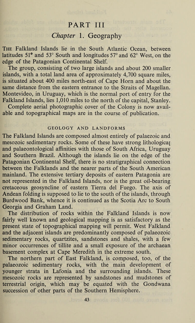 PART III Chapter 1. Geography The Falkland Islands lie in the South Atlantic Ocean, between latitudes 51° and 53° South and longitudes 57° and 62° West, on the edge of the Patagonian Continental Shelf. The group, consisting of two large islands and about 200 smaller islands, with a total land area of approximately 4,700 square miles, is situated about 400 miles north-east of Cape Horn and about the same distance from the eastern entrance to the Straits of Magellan. Montevideo, in Uruguay, which is the normal port of entry for the Falkland Islands, lies 1,010 miles to the north of the capital, Stanley. Complete aerial photographic cover of the Colony is now avail¬ able and topographical maps are in the course of publication. GEOLOGY AND LANDFORMS The Falkland Islands are composed almost entirely of palaezoic and mesozoic sedimentary rocks. Some of these have strong lithological and palaeontological affinities with those of South Africa, Uruguay and Southern Brazil. Although the islands lie on the edge of the Patagonian Continental Shelf, there is no stratigraphical connection between the Falklands and the nearer parts of the South American mainland. The extensive tertiary deposits of eastern Patagonia are not represented in the Falkland Islands, nor is the great oil-bearing cretaceous geosyncline of eastern Tierra del Fuego. The axis of Andean folding is supposed to lie to the south of the islands, through Burdwood Bank, whence it is continued as the Scotia Arc to South Georgia and Graham Land. The distribution of rocks within the Falkland Islands is now fairly well known and geological mapping is as satisfactory as the present state of topographical mapping will permit. West Falkland and the adjacent islands are predominantly composed of palaeozoic sedimentary rocks, quartzites, sandstones and shales, with a few minor occurrences of tillite and a small exposure of the archaean basement complex at Cape Meredith in the extreme south. The northern part of East Falkland, is composed, too, of the palaeozoic sedimentary rocks, with the main development of younger strata in Lafonia and the surrounding islands. These mesozoic rocks are represented by sandstones and mudstones of terrestrial origin, which may be equated with the Gondwana succession of other parts of the Southern Hemisphere.
