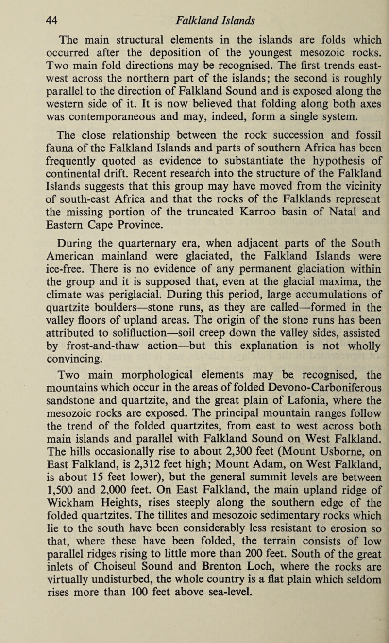The main structural elements in the islands are folds which occurred after the deposition of the youngest mesozoic rocks. Two main fold directions may be recognised. The first trends east- west across the northern part of the islands; the second is roughly parallel to the direction of Falkland Sound and is exposed along the western side of it. It is now believed that folding along both axes was contemporaneous and may, indeed, form a single system. The close relationship between the rock succession and fossil fauna of the Falkland Islands and parts of southern Africa has been frequently quoted as evidence to substantiate the hypothesis of continental drift. Recent research into the structure of the Falkland Islands suggests that this group may have moved from the vicinity of south-east Africa and that the rocks of the Falklands represent the missing portion of the truncated Karroo basin of Natal and Eastern Cape Province. During the quarternary era, when adjacent parts of the South American mainland were glaciated, the Falkland Islands were ice-free. There is no evidence of any permanent glaciation within the group and it is supposed that, even at the glacial maxima, the climate was periglacial. During this period, large accumulations of quartzite boulders—stone runs, as they are called—formed in the valley floors of upland areas. The origin of the stone runs has been attributed to solifluction—soil creep down the valley sides, assisted by frost-and-thaw action—but this explanation is not wholly convincing. Two main morphological elements may be. recognised, the mountains which occur in the areas of folded Devono-Carboniferous sandstone and quartzite, and the great plain of Lafonia, where the mesozoic rocks are exposed. The principal mountain ranges follow the trend of the folded quartzites, from east to west across both main islands and parallel with Falkland Sound on West Falkland. The hills occasionally rise to about 2,300 feet (Mount Usborne, on East Falkland, is 2,312 feet high; Mount Adam, on West Falkland, is about 15 feet lower), but the general summit levels are between 1,500 and 2,000 feet. On East Falkland, the main upland ridge of Wickham Heights, rises steeply along the southern edge of the folded quartzites. The tillites and mesozoic sedimentary rocks which lie to the south have been considerably less resistant to erosion so that, where these have been folded, the terrain consists of low parallel ridges rising to little more than 200 feet. South of the great inlets of Choiseul Sound and Brenton Loch, where the rocks are virtually undisturbed, the whole country is a flat plain which seldom rises more than 100 feet above sea-level.