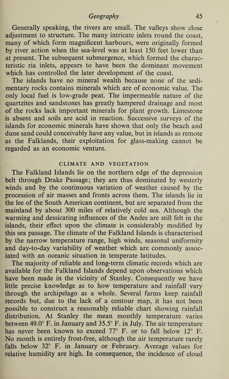 Generally speaking, the rivers are small. The valleys show close adjustment to structure. The many intricate inlets round the coast, many of which form magnificent harbours, were originally formed by river action when the sea-level was at least 150 feet lower than at present. The subsequent submergence, which formed the charac¬ teristic ria inlets, appears to have been the dominant movement which has controlled the later development of the coast. The islands have no mineral wealth because none of the sedi¬ mentary rocks contains minerals which are of economic value. The only local fuel is low-grade peat. The impermeable nature of the quartzites and sandstones has greatly hampered drainage and most of the rocks lack important minerals for plant growth. Limestone is absent and soils are acid in reaction. Successive surveys of the islands for economic minerals have shown that only the beach and dune sand could conceivably have any value, but in islands as remote as the Falklands, their exploitation for glass-making cannot be regarded as an economic venture. CLIMATE AND VEGETATION The Falkland Islands lie on the northern edge of the depression belt through Drake Passage; they are thus dominated by westerly winds and by the continuous variation of weather caused by the procession of air masses and fronts across them. The islands lie in the lee of the South American continent, but are separated from the mainland by about 300 miles of relatively cold sea. Although the warming and dessicating influences of the Andes are still felt in the islands, their effect upon the climate is considerably modified by this sea passage. The climate of the Falkland Islands is characterised by the narrow temperature range, high winds, seasonal uniformity and day-to-day variability of weather which are commonly assoc¬ iated with an oceanic situation in temperate latitudes. The majority of reliable and long-term climatic records which are available for the Falkland Islands depend upon observations which have been made in the vicinity of Stanley. Consequently we have little precise knowledge as to how temperature and rainfall vary through the archipelago as a whole. Several farms keep rainfall records but, due to the lack of a contour map, it has not been possible to construct a reasonably reliable chart showing rainfall distribution. At Stanley the mean monthly temperature varies between 49.0° F. in January and 35.5° F. in July. The air temperature has never been known to exceed 77° F. or to fall below 12° F. No month is entirely frost-free, although the air temperature rarely falls below 32° F. in January or February. Average values for relative humidity are high. In consequence, the incidence of cloud