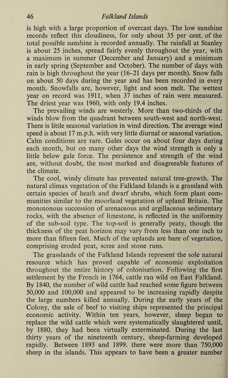 is high with a large proportion of overcast days. The low sunshine records reflect this cloudiness, for only about 35 per cent, of the total possible sunshine is recorded annually. The rainfall at Stanley is about 25 inches, spread fairly evenly throughout the year, with a maximum in summer (December and January) and a minimum in early spring (September and October). The number of days with rain is high throughout the year (16-21 days per month). Snow falls on about 50 days during the year and has been recorded in every month. Snowfalls are, however, light and soon melt. The wettest year on record was 1911, when 37 inches of rain were measured. The driest year was 1960, with only 19.4 inches. The prevailing winds are westerly. More than two-thirds of the winds blow from the quadrant between south-west and north-west. There is little seasonal variation in wind direction. The average wind speed is about 17 m.p.h. with very little diurnal or seasonal variation. Calm conditions are rare. Gales occur on about four days during each month, but on many other days the wind strength is only a little below gale force. The persistence and strength of the wind are, without doubt, the most marked and disagreeable features of the climate. The cool, windy climate has prevented natural tree-growth. The natural climax vegetation of the Falkland Islands is a grassland with certain species of heath and dwarf shrubs, which form plant com¬ munities similar to the moorland vegetation of upland Britain. The monotonous succession of arenaceous and argillaceous sedimentary rocks, with the absence of limestone, is reflected in the uniformity of the sub-soil type. The top-soil is generally peaty, though the thickness of the peat horizon may vary from less than one inch to more than fifteen feet. Much of the uplands are bare of vegetation, comprising eroded peat, scree and stone runs. The grasslands of the Falkland Islands represent the sole natural resource which has proved capable of economic exploitation throughout the entire history of colonisation. Following the first settlement by the French in 1764, cattle ran wild on East Falkland. By 1840, the number of wild cattle had reached some figure between 50,000 and 100,000 and appeared to be increasing rapidly despite the large numbers killed annually. During the early years of the Colony, the sale of beef to visiting ships represented the principal economic activity. Within ten years, however, sheep began to replace the wild cattle which were systematically slaughtered until, by 1880, they had been virtually exterminated. During the last thirty years of the nineteenth century, sheep-farming developed rapidly. Between 1893 and 1899. there were more than 750,000 sheep in the islands. This appears to have been a greater number