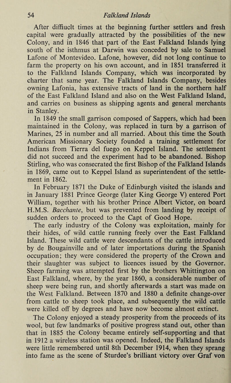 After diffiuclt times at the beginning further settlers and fresh capital were gradually attracted by the possibilities of the new Colony, and in 1846 that part of the East Falkland Islands lying south of the isthmus at Darwin was conceded by sale to Samuel Lafone of Montevideo. Lafone, however, did not long continue to farm the property on his own account, and in 1851 transferred it to the Falkland Islands Company, which was incorporated by charter that same year. The Falkland Islands Company, besides owning Lafonia, has extensive tracts of land in the northern half of the East Falkland Island and also on the West Falkland Island, and carries on business as shipping agents and general merchants in Stanley. In 1849 the small garrison composed of Sappers, which had been maintained in the Colony, was replaced in turn by a garrison of Marines, 25 in number and all married. About this time the South American Missionary Society founded a training settlement for Indians from Tierra del fuego on Keppel Island. The settlement did not succeed and the experiment had to be abandoned. Bishop Stirling, who was consecrated the first Bishop of the Falkland Islands in 1869, came out to Keppel Island as superintendent of the settle¬ ment in 1862. In February 1871 the Duke of Edinburgh visited the islands and in January 1881 Prince George (later King George V) entered Port William, together with his brother Prince Albert Victor, on board H.M.S. Bacchante, but was prevented from landing by receipt of sudden orders to proceed to the Capt of Good Hope. The early industry of the Colony was exploitation, mainly for their hides, of wild cattle running freely over the East Falkland Island. These wild cattle were descendants of the cattle introduced by de Bougainville and of later importations during the Spanish occupation; they were considered the property of the Crown and their slaughter was subject to licences issued by the Governor. Sheep farming was attempted first by the brothers Whittington on East Falkland, where, by the year 1860, a considerable number of sheep were being run, and shortly afterwards a start was made on the West Falkland. Between 1870 and 1880 a definite change-over from cattle to sheep took place, and subsequently the wild cattle were killed off by degrees and have now become almost extinct. The Colony enjoyed a steady prosperity from the proceeds of its wool, but few landmarks of positive progress stand out, other than that in 1885 the Colony became entirely self-supporting and that in 1912 a wireless station was opened. Indeed, the Falkland Islands were little remembered until 8th December 1914, when they sprang into fame as the scene of Sturdee’s brilliant victory over Graf von