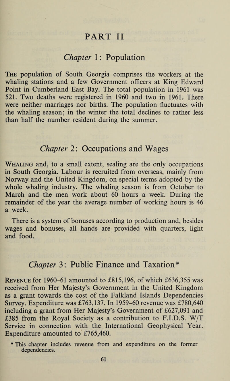 PART II Chapter 1: Population The population of South Georgia comprises the workers at the whaling stations and a few Government officers at King Edward Point in Cumberland East Bay. The total population in 1961 was 521. Two deaths were registered in 1960 and two in 1961. There were neither marriages nor births. The population fluctuates with the whaling season; in the winter the total declines to rather less than half the number resident during the summer. Chapter 2: Occupations and Wages Whaling and, to a small extent, sealing are the only occupations in South Georgia. Labour is recruited from overseas, mainly from Norway and the United Kingdom, on special terms adopted by the whole whaling industry. The whaling season is from October to March and the men work about 60 hours a week. During the remainder of the year the average number of working hours is 46 a week. There is a system of bonuses according to production and, besides wages and bonuses, all hands are provided with quarters, light and food. Chapter 3: Public Finance and Taxation* Revenue for 1960-61 amounted to £815,196, of which £636,355 was received from Her Majesty’s Government in the United Kingdom as a grant towards the cost of the Falkland Islands Dependencies Survey. Expenditure was £763,137. In 1959-60 revenue was £780,640 including a grant from Her Majesty’s Government of £627,091 and £385 from the Royal Society as a contribution to F.I.D.S. W/T Service in connection with the International Geophysical Year. Expenditure amounted to £765,460. * This chapter includes revenue from and expenditure on the former dependencies.