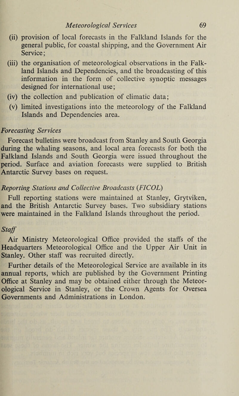 (ii) provision of local forecasts in the Falkland Islands for the general public, for coastal shipping, and the Government Air Service; (iii) the organisation of meteorological observations in the Falk¬ land Islands and Dependencies, and the broadcasting of this information in the form of collective synoptic messages designed for international use; (iv) the collection and publication of climatic data; (v) limited investigations into the meteorology of the Falkland Islands and Dependencies area. Forecasting Services Forecast bulletins were broadcast from Stanley and South Georgia during the whaling seasons, and local area forecasts for both the Falkland Islands and South Georgia were issued throughout the period. Surface and aviation forecasts were supplied to British Antarctic Survey bases on request. Reporting Stations and Collective Broadcasts (FICOL) Full reporting stations were maintained at Stanley, Grytviken, and the British Antarctic Survey bases. Two subsidiary stations were maintained in the Falkland Islands throughout the period. Staff Air Ministry Meteorological Office provided the staffs of the Headquarters Meteorological Office and the Upper Air Unit in Stanley. Other staff was recruited directly. Further details of the Meteorological Service are available in its annual reports, which are published by the Government Printing Office at Stanley and may be obtained either through the Meteor¬ ological Service in Stanley, or the Crown Agents for Oversea Governments and Administrations in London.