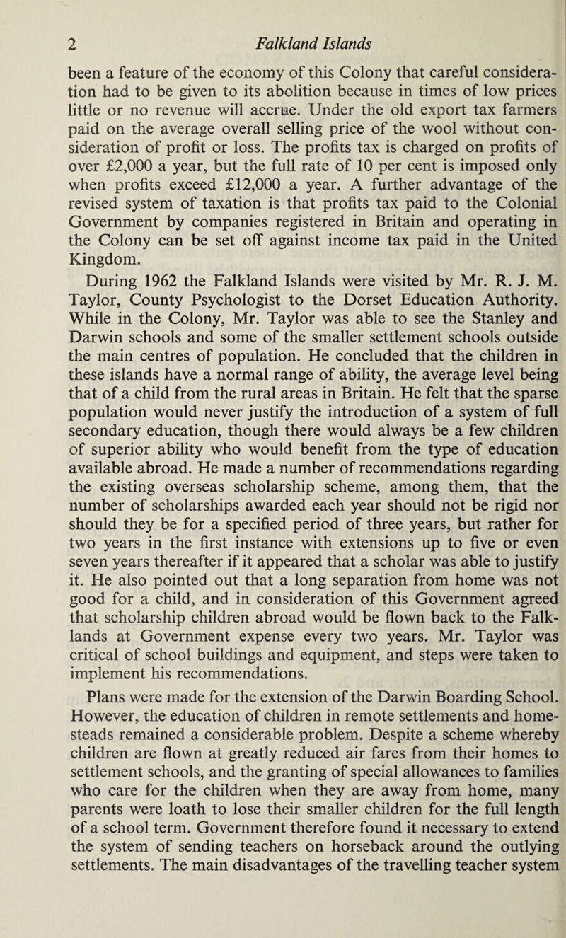 been a feature of the economy of this Colony that careful considera¬ tion had to be given to its abolition because in times of low prices little or no revenue will accrue. Under the old export tax farmers paid on the average overall selling price of the wool without con¬ sideration of profit or loss. The profits tax is charged on profits of over £2,000 a year, but the full rate of 10 per cent is imposed only when profits exceed £12,000 a year. A further advantage of the revised system of taxation is that profits tax paid to the Colonial Government by companies registered in Britain and operating in the Colony can be set off against income tax paid in the United Kingdom. During 1962 the Falkland Islands were visited by Mr. R. J. M. Taylor, County Psychologist to the Dorset Education Authority. While in the Colony, Mr. Taylor was able to see the Stanley and Darwin schools and some of the smaller settlement schools outside the main centres of population. He concluded that the children in these islands have a normal range of ability, the average level being that of a child from the rural areas in Britain. He felt that the sparse population would never justify the introduction of a system of full secondary education, though there would always be a few children of superior ability who would benefit from the type of education available abroad. He made a number of recommendations regarding the existing overseas scholarship scheme, among them, that the number of scholarships awarded each year should not be rigid nor should they be for a specified period of three years, but rather for two years in the first instance with extensions up to five or even seven years thereafter if it appeared that a scholar was able to justify it. He also pointed out that a long separation from home was not good for a child, and in consideration of this Government agreed that scholarship children abroad would be flown back to the Falk- lands at Government expense every two years. Mr. Taylor was critical of school buildings and equipment, and steps were taken to implement his recommendations. Plans were made for the extension of the Darwin Boarding School. However, the education of children in remote settlements and home¬ steads remained a considerable problem. Despite a scheme whereby children are flown at greatly reduced air fares from their homes to settlement schools, and the granting of special allowances to families who care for the children when they are away from home, many parents were loath to lose their smaller children for the full length of a school term. Government therefore found it necessary to extend the system of sending teachers on horseback around the outlying settlements. The main disadvantages of the travelling teacher system