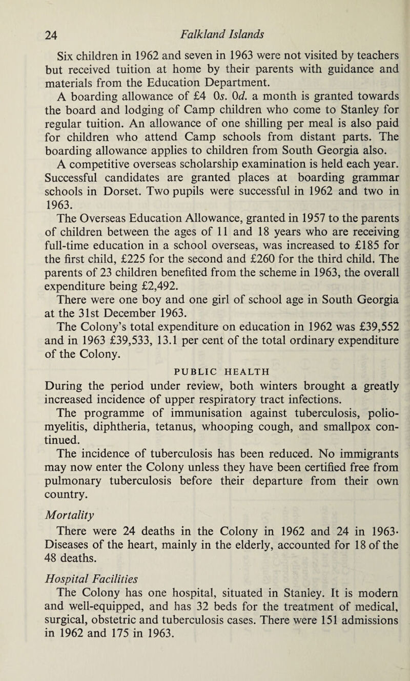 Six children in 1962 and seven in 1963 were not visited by teachers but received tuition at home by their parents with guidance and materials from the Education Department. A boarding allowance of £4 Os. 0d. a month is granted towards the board and lodging of Camp children who come to Stanley for regular tuition. An allowance of one shilling per meal is also paid for children who attend Camp schools from distant parts. The boarding allowance applies to children from South Georgia also. A competitive overseas scholarship examination is held each year. Successful candidates are granted places at boarding grammar schools in Dorset. Two pupils were successful in 1962 and two in 1963. The Overseas Education Allowance, granted in 1957 to the parents of children between the ages of 11 and 18 years who are receiving full-time education in a school overseas, was increased to £185 for the first child, £225 for the second and £260 for the third child. The parents of 23 children benefited from the scheme in 1963, the overall expenditure being £2,492. There were one boy and one girl of school age in South Georgia at the 31st December 1963. The Colony’s total expenditure on education in 1962 was £39,552 and in 1963 £39,533, 13.1 per cent of the total ordinary expenditure of the Colony. PUBLIC HEALTH During the period under review, both winters brought a greatly increased incidence of upper respiratory tract infections. The programme of immunisation against tuberculosis, polio¬ myelitis, diphtheria, tetanus, whooping cough, and smallpox con¬ tinued. The incidence of tuberculosis has been reduced. No immigrants may now enter the Colony unless they have been certified free from pulmonary tuberculosis before their departure from their own country. Mortality There were 24 deaths in the Colony in 1962 and 24 in 1963- Diseases of the heart, mainly in the elderly, accounted for 18 of the 48 deaths. Hospital Facilities The Colony has one hospital, situated in Stanley. It is modern and well-equipped, and has 32 beds for the treatment of medical, surgical, obstetric and tuberculosis cases. There were 151 admissions in 1962 and 175 in 1963.