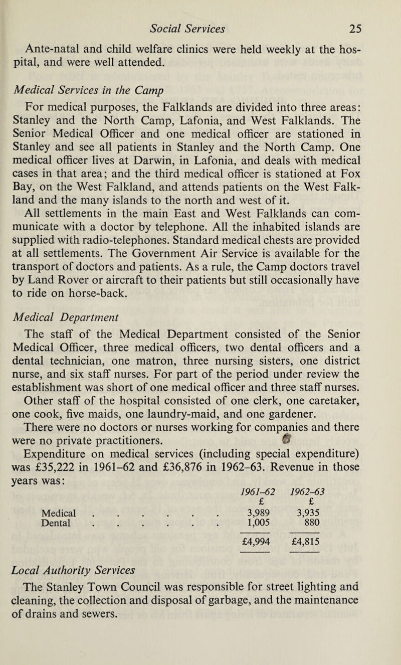 Ante-natal and child welfare clinics were held weekly at the hos¬ pital, and were well attended. Medical Services in the Camp For medical purposes, the Falklands are divided into three areas: Stanley and the North Camp, Lafonia, and West Falklands. The Senior Medical Officer and one medical officer are stationed in Stanley and see all patients in Stanley and the North Camp. One medical officer lives at Darwin, in Lafonia, and deals with medical cases in that area; and the third medical officer is stationed at Fox Bay, on the West Falkland, and attends patients on the West Falk¬ land and the many islands to the north and west of it. All settlements in the main East and West Falklands can com¬ municate with a doctor by telephone. All the inhabited islands are supplied with radio-telephones. Standard medical chests are provided at all settlements. The Government Air Service is available for the transport of doctors and patients. As a rule, the Camp doctors travel by Land Rover or aircraft to their patients but still occasionally have to ride on horse-back. Medical Department The staff of the Medical Department consisted of the Senior Medical Officer, three medical officers, two dental officers and a dental technician, one matron, three nursing sisters, one district nurse, and six staff nurses. For part of the period under review the establishment was short of one medical officer and three staff nurses. Other staff of the hospital consisted of one clerk, one caretaker, one cook, five maids, one laundry-maid, and one gardener. There were no doctors or nurses working for companies and there were no private practitioners. V Expenditure on medical services (including special expenditure) was £35,222 in 1961-62 and £36,876 in 1962-63. Revenue in those years was: 1961-62 1962-63 £ £ 3,989 3,935 1,005 880 Medical Dental £4,994 £4,815 Local Authority Services The Stanley Town Council was responsible for street lighting and cleaning, the collection and disposal of garbage, and the maintenance of drains and sewers.