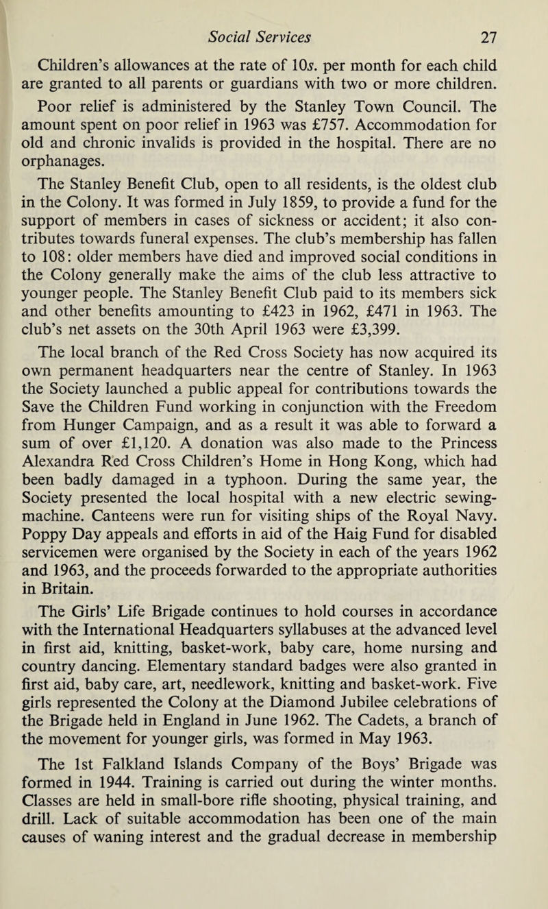 Children’s allowances at the rate of 10s. per month for each child are granted to all parents or guardians with two or more children. Poor relief is administered by the Stanley Town Council. The amount spent on poor relief in 1963 was £757. Accommodation for old and chronic invalids is provided in the hospital. There are no orphanages. The Stanley Benefit Club, open to all residents, is the oldest club in the Colony. It was formed in July 1859, to provide a fund for the support of members in cases of sickness or accident; it also con¬ tributes towards funeral expenses. The club’s membership has fallen to 108: older members have died and improved social conditions in the Colony generally make the aims of the club less attractive to younger people. The Stanley Benefit Club paid to its members sick and other benefits amounting to £423 in 1962, £471 in 1963. The club’s net assets on the 30th April 1963 were £3,399. The local branch of the Red Cross Society has now acquired its own permanent headquarters near the centre of Stanley. In 1963 the Society launched a public appeal for contributions towards the Save the Children Fund working in conjunction with the Freedom from Hunger Campaign, and as a result it was able to forward a sum of over £1,120. A donation was also made to the Princess Alexandra Red Cross Children’s Home in Hong Kong, which had been badly damaged in a typhoon. During the same year, the Society presented the local hospital with a new electric sewing- machine. Canteens were run for visiting ships of the Royal Navy. Poppy Day appeals and efforts in aid of the Haig Fund for disabled servicemen were organised by the Society in each of the years 1962 and 1963, and the proceeds forwarded to the appropriate authorities in Britain. The Girls’ Life Brigade continues to hold courses in accordance with the International Headquarters syllabuses at the advanced level in first aid, knitting, basket-work, baby care, home nursing and country dancing. Elementary standard badges were also granted in first aid, baby care, art, needlework, knitting and basket-work. Five girls represented the Colony at the Diamond Jubilee celebrations of the Brigade held in England in June 1962. The Cadets, a branch of the movement for younger girls, was formed in May 1963. The 1st Falkland Islands Company of the Boys’ Brigade was formed in 1944. Training is carried out during the winter months. Classes are held in small-bore rifle shooting, physical training, and drill. Lack of suitable accommodation has been one of the main causes of waning interest and the gradual decrease in membership