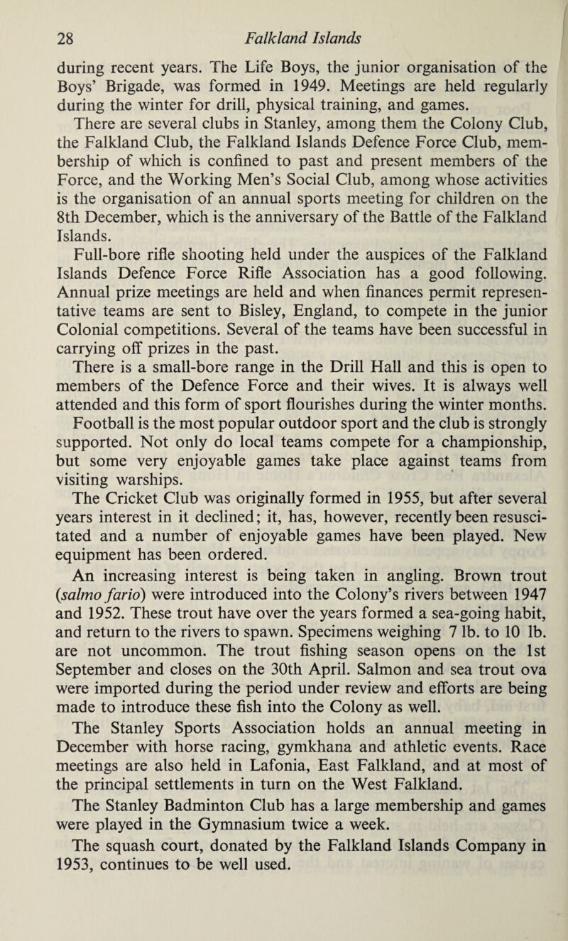 during recent years. The Life Boys, the junior organisation of the Boys’ Brigade, was formed in 1949. Meetings are held regularly during the winter for drill, physical training, and games. There are several clubs in Stanley, among them the Colony Club, the Falkland Club, the Falkland Islands Defence Force Club, mem¬ bership of which is confined to past and present members of the Force, and the Working Men’s Social Club, among whose activities is the organisation of an annual sports meeting for children on the 8th December, which is the anniversary of the Battle of the Falkland Islands. Full-bore rifle shooting held under the auspices of the Falkland Islands Defence Force Rifle Association has a good following. Annual prize meetings are held and when finances permit represen¬ tative teams are sent to Bisley, England, to compete in the junior Colonial competitions. Several of the teams have been successful in carrying off prizes in the past. There is a small-bore range in the Drill Hall and this is open to members of the Defence Force and their wives. It is always well attended and this form of sport flourishes during the winter months. Football is the most popular outdoor sport and the club is strongly supported. Not only do local teams compete for a championship, but some very enjoyable games take place against teams from visiting warships. The Cricket Club was originally formed in 1955, but after several years interest in it declined; it, has, however, recently been resusci¬ tated and a number of enjoyable games have been played. New equipment has been ordered. An increasing interest is being taken in angling. Brown trout {salmo farid) were introduced into the Colony’s rivers between 1947 and 1952. These trout have over the years formed a sea-going habit, and return to the rivers to spawn. Specimens weighing 7 lb. to 10 lb. are not uncommon. The trout fishing season opens on the 1st September and closes on the 30th April. Salmon and sea trout ova were imported during the period under review and efforts are being made to introduce these fish into the Colony as well. The Stanley Sports Association holds an annual meeting in December with horse racing, gymkhana and athletic events. Race meetings are also held in Lafonia, East Falkland, and at most of the principal settlements in turn on the West Falkland. The Stanley Badminton Club has a large membership and games were played in the Gymnasium twice a week. The squash court, donated by the Falkland Islands Company in 1953, continues to be well used.
