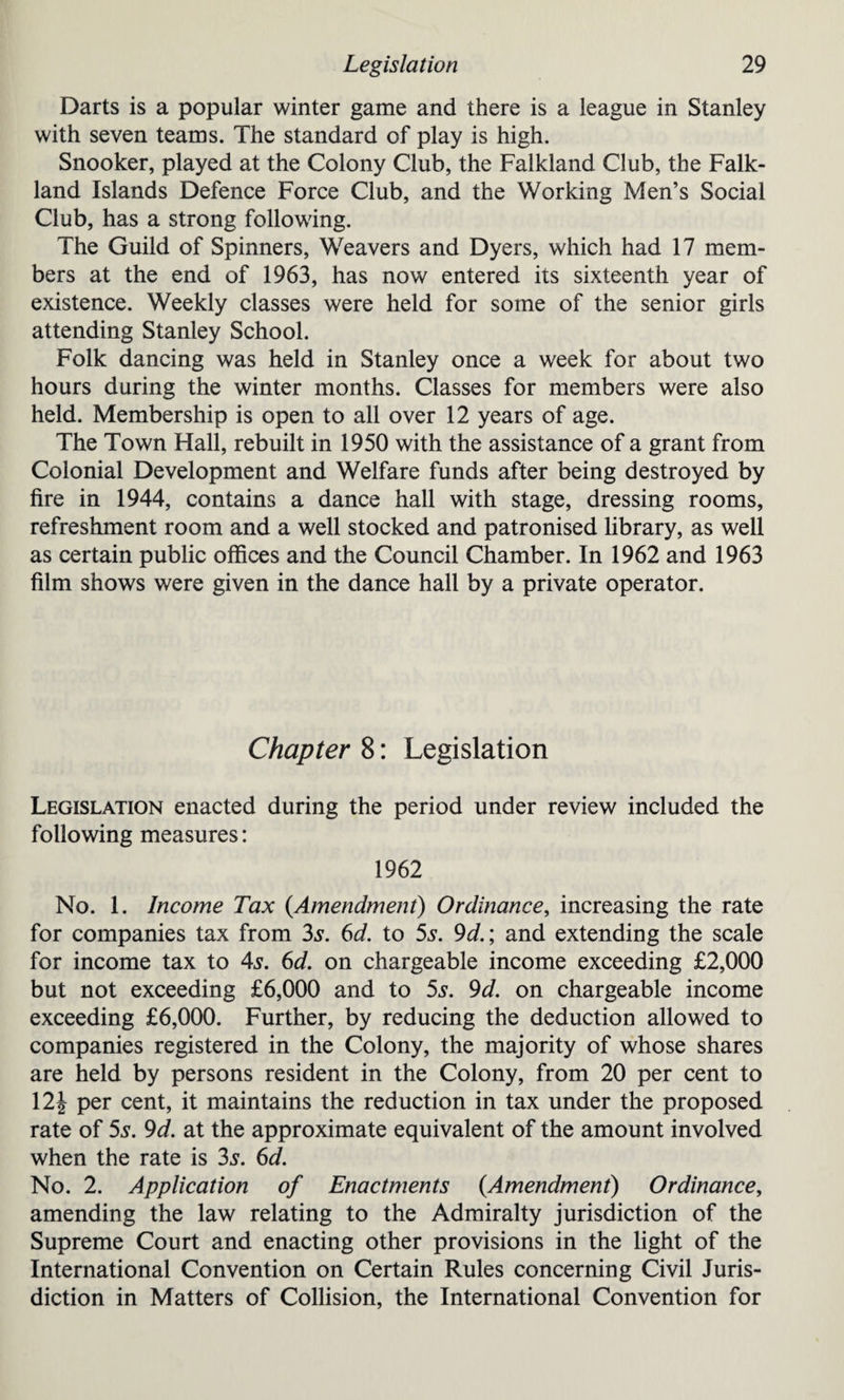 Darts is a popular winter game and there is a league in Stanley with seven teams. The standard of play is high. Snooker, played at the Colony Club, the Falkland Club, the Falk¬ land Islands Defence Force Club, and the Working Men’s Social Club, has a strong following. The Guild of Spinners, Weavers and Dyers, which had 17 mem¬ bers at the end of 1963, has now entered its sixteenth year of existence. Weekly classes were held for some of the senior girls attending Stanley School. Folk dancing was held in Stanley once a week for about two hours during the winter months. Classes for members were also held. Membership is open to all over 12 years of age. The Town Hall, rebuilt in 1950 with the assistance of a grant from Colonial Development and Welfare funds after being destroyed by fire in 1944, contains a dance hall with stage, dressing rooms, refreshment room and a well stocked and patronised library, as well as certain public offices and the Council Chamber. In 1962 and 1963 film shows were given in the dance hall by a private operator. Chapter 8: Legislation Legislation enacted during the period under review included the following measures: 1962 No. 1. Income Tax {Amendment) Ordinance, increasing the rate for companies tax from 3s. 6d. to 5s. 9d.; and extending the scale for income tax to 4s. 6d. on chargeable income exceeding £2,000 but not exceeding £6,000 and to 5s. 9d. on chargeable income exceeding £6,000. Further, by reducing the deduction allowed to companies registered in the Colony, the majority of whose shares are held by persons resident in the Colony, from 20 per cent to 12| per cent, it maintains the reduction in tax under the proposed rate of 5s. 9d. at the approximate equivalent of the amount involved when the rate is 3s. 6d. No. 2. Application of Enactments (Amendment) Ordinance, amending the law relating to the Admiralty jurisdiction of the Supreme Court and enacting other provisions in the light of the International Convention on Certain Rules concerning Civil Juris¬ diction in Matters of Collision, the International Convention for