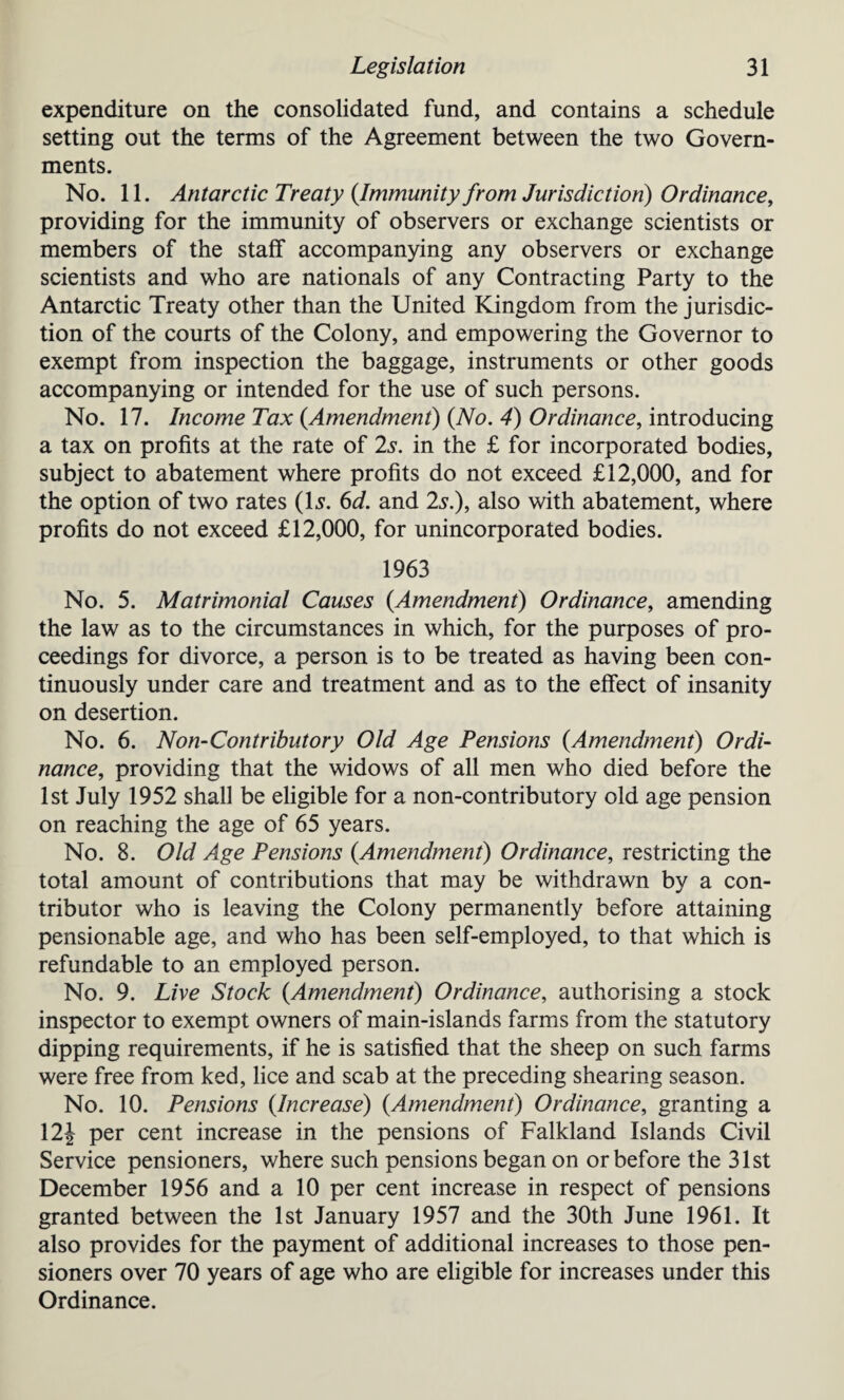 expenditure on the consolidated fund, and contains a schedule setting out the terms of the Agreement between the two Govern¬ ments. No. 11. Antarctic Treaty (Immunity from Jurisdiction) Ordinance, providing for the immunity of observers or exchange scientists or members of the staff accompanying any observers or exchange scientists and who are nationals of any Contracting Party to the Antarctic Treaty other than the United Kingdom from the jurisdic¬ tion of the courts of the Colony, and empowering the Governor to exempt from inspection the baggage, instruments or other goods accompanying or intended for the use of such persons. No. 17. Income Tax (Amendment) (No. 4) Ordinance, introducing a tax on profits at the rate of 2s. in the £ for incorporated bodies, subject to abatement where profits do not exceed £12,000, and for the option of two rates (U. 6d. and 2s.), also with abatement, where profits do not exceed £12,000, for unincorporated bodies. 1963 No. 5. Matrimonial Causes (Amendment) Ordinance, amending the law as to the circumstances in which, for the purposes of pro¬ ceedings for divorce, a person is to be treated as having been con¬ tinuously under care and treatment and as to the effect of insanity on desertion. No. 6. Non-Contributory Old Age Pensions (Amendment) Ordi¬ nance, providing that the widows of all men who died before the 1st July 1952 shall be eligible for a non-contributory old age pension on reaching the age of 65 years. No. 8. Old Age Pensions (Amendment) Ordinance, restricting the total amount of contributions that may be withdrawn by a con¬ tributor who is leaving the Colony permanently before attaining pensionable age, and who has been self-employed, to that which is refundable to an employed person. No. 9. Live Stock (Amendment) Ordinance, authorising a stock inspector to exempt owners of main-islands farms from the statutory dipping requirements, if he is satisfied that the sheep on such farms were free from ked, lice and scab at the preceding shearing season. No. 10. Pensions (Increase) (Amendment) Ordinance, granting a 12J per cent increase in the pensions of Falkland Islands Civil Service pensioners, where such pensions began on or before the 31st December 1956 and a 10 per cent increase in respect of pensions granted between the 1st January 1957 and the 30th June 1961. It also provides for the payment of additional increases to those pen¬ sioners over 70 years of age who are eligible for increases under this Ordinance.