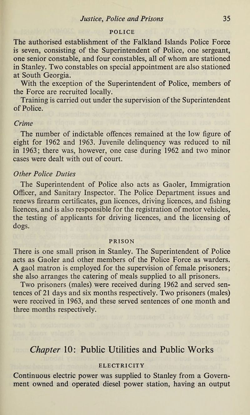 POLICE The authorised establishment of the Falkland Islands Police Force is seven, consisting of the Superintendent of Police, one sergeant, one senior constable, and four constables, all of whom are stationed in Stanley. Two constables on special appointment are also stationed at South Georgia. With the exception of the Superintendent of Police, members of the Force are recruited locally. Training is carried out under the supervision of the Superintendent of Police. Crime The number of indictable offences remained at the low figure of eight for 1962 and 1963. Juvenile delinquency was reduced to nil in 1963; there was, however, one case during 1962 and two minor cases were dealt with out of court. Other Police Duties The Superintendent of Police also acts as Gaoler, Immigration Officer, and Sanitary Inspector. The Police Department issues and renews firearm certificates, gun licences, driving licences, and fishing licences, and is also responsible for the registration of motor vehicles, the testing of applicants for driving licences, and the licensing of dogs. PRISON There is one small prison in Stanley. The Superintendent of Police acts as Gaoler and other members of the Police Force as warders. A gaol matron is employed for the supervision of female prisoners; she also arranges the catering of meals supplied to all prisoners. Two prisoners (males) were received during 1962 and served sen¬ tences of 21 days and six months respectively. Two prisoners (males) were received in 1963, and these served sentences of one month and three months respectively. Chapter 10: Public Utilities and Public Works ELECTRICITY Continuous electric power was supplied to Stanley from a Govern¬ ment owned and operated diesel power station, having an output