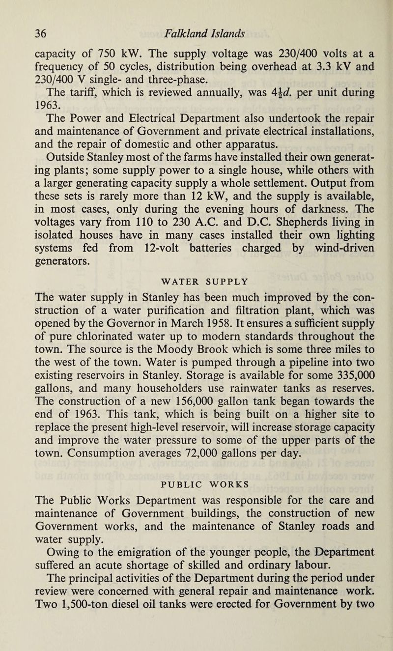 capacity of 750 kW. The supply voltage was 230/400 volts at a frequency of 50 cycles, distribution being overhead at 3.3 kV and 230/400 V single- and three-phase. The tariff, which is reviewed annually, was 4\d. per unit during 1963. The Power and Electrical Department also undertook the repair and maintenance of Government and private electrical installations, and the repair of domestic and other apparatus. Outside Stanley most of the farms have installed their own generat¬ ing plants; some supply power to a single house, while others with a larger generating capacity supply a whole settlement. Output from these sets is rarely more than 12 kW, and the supply is available, in most cases, only during the evening hours of darkness. The voltages vary from 110 to 230 A.C. and D.C. Shepherds living in isolated houses have in many cases installed their own lighting systems fed from 12-volt batteries charged by wind-driven generators. WATER SUPPLY The water supply in Stanley has been much improved by the con¬ struction of a water purification and filtration plant, which was opened by the Governor in March 1958. It ensures a sufficient supply of pure chlorinated water up to modern standards throughout the town. The source is the Moody Brook which is some three miles to the west of the town. Water is pumped through a pipeline into two existing reservoirs in Stanley. Storage is available for some 335,000 gallons, and many householders use rainwater tanks as reserves. The construction of a new 156,000 gallon tank began towards the end of 1963. This tank, which is being built on a higher site to replace the present high-level reservoir, will increase storage capacity and improve the water pressure to some of the upper parts of the town. Consumption averages 72,000 gallons per day. PUBLIC WORKS The Public Works Department was responsible for the care and maintenance of Government buildings, the construction of new Government works, and the maintenance of Stanley roads and water supply. Owing to the emigration of the younger people, the Department suffered an acute shortage of skilled and ordinary labour. The principal activities of the Department during the period under review were concerned with general repair and maintenance work. Two 1,500-ton diesel oil tanks were erected for Government by two